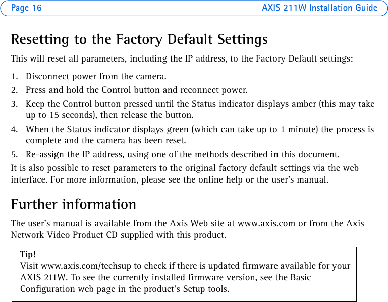 Page 16 AXIS 211W Installation GuideResetting to the Factory Default SettingsThis will reset all parameters, including the IP address, to the Factory Default settings:1. Disconnect power from the camera.2. Press and hold the Control button and reconnect power.3. Keep the Control button pressed until the Status indicator displays amber (this may take up to 15 seconds), then release the button.4. When the Status indicator displays green (which can take up to 1 minute) the process is complete and the camera has been reset.5. Re-assign the IP address, using one of the methods described in this document.It is also possible to reset parameters to the original factory default settings via the web interface. For more information, please see the online help or the user’s manual.Further informationThe user’s manual is available from the Axis Web site at www.axis.com or from the Axis Network Video Product CD supplied with this product.Tip! Visit www.axis.com/techsup to check if there is updated firmware available for your AXIS 211W. To see the currently installed firmware version, see the Basic Configuration web page in the product’s Setup tools.