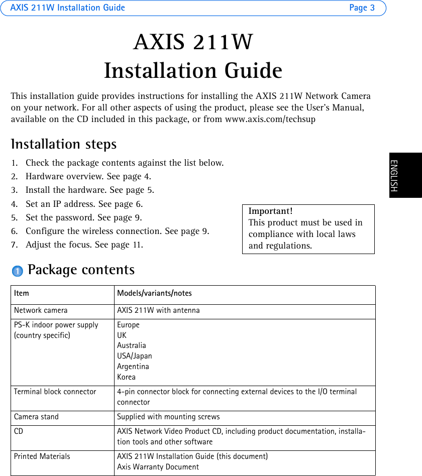 AXIS 211W Installation Guide Page 3ENGLISHENGLISHAXIS 211W Installation Guide This installation guide provides instructions for installing the AXIS 211W Network Camera on your network. For all other aspects of using the product, please see the User’s Manual, available on the CD included in this package, or from www.axis.com/techsupInstallation steps1. Check the package contents against the list below.2. Hardware overview. See page 4.3. Install the hardware. See page 5.4. Set an IP address. See page 6.5. Set the password. See page 9.6. Configure the wireless connection. See page 9.7. Adjust the focus. See page 11.Package contentsItem Models/variants/notesNetwork camera AXIS 211W with antennaPS-K indoor power supply(country specific)EuropeUKAustraliaUSA/JapanArgentinaKoreaTerminal block connector  4-pin connector block for connecting external devices to the I/O terminal connectorCamera stand Supplied with mounting screwsCD AXIS Network Video Product CD, including product documentation, installa-tion tools and other softwarePrinted Materials AXIS 211W Installation Guide (this document)Axis Warranty DocumentImportant! This product must be used in compliance with local laws and regulations.