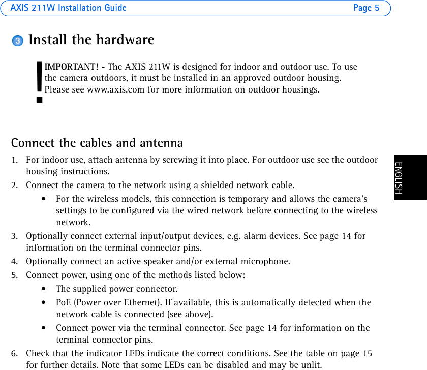 AXIS 211W Installation Guide Page 5ENGLISHENGLISHInstall the hardwareConnect the cables and antenna1. For indoor use, attach antenna by screwing it into place. For outdoor use see the outdoor housing instructions.2. Connect the camera to the network using a shielded network cable. • For the wireless models, this connection is temporary and allows the camera’s settings to be configured via the wired network before connecting to the wireless network.3. Optionally connect external input/output devices, e.g. alarm devices. See page 14 for information on the terminal connector pins.4. Optionally connect an active speaker and/or external microphone.5. Connect power, using one of the methods listed below:• The supplied power connector.• PoE (Power over Ethernet). If available, this is automatically detected when the network cable is connected (see above).• Connect power via the terminal connector. See page 14 for information on the terminal connector pins. 6. Check that the indicator LEDs indicate the correct conditions. See the table on page 15 for further details. Note that some LEDs can be disabled and may be unlit.!IMPORTANT! - The AXIS 211W is designed for indoor and outdoor use. To use the camera outdoors, it must be installed in an approved outdoor housing. Please see www.axis.com for more information on outdoor housings.