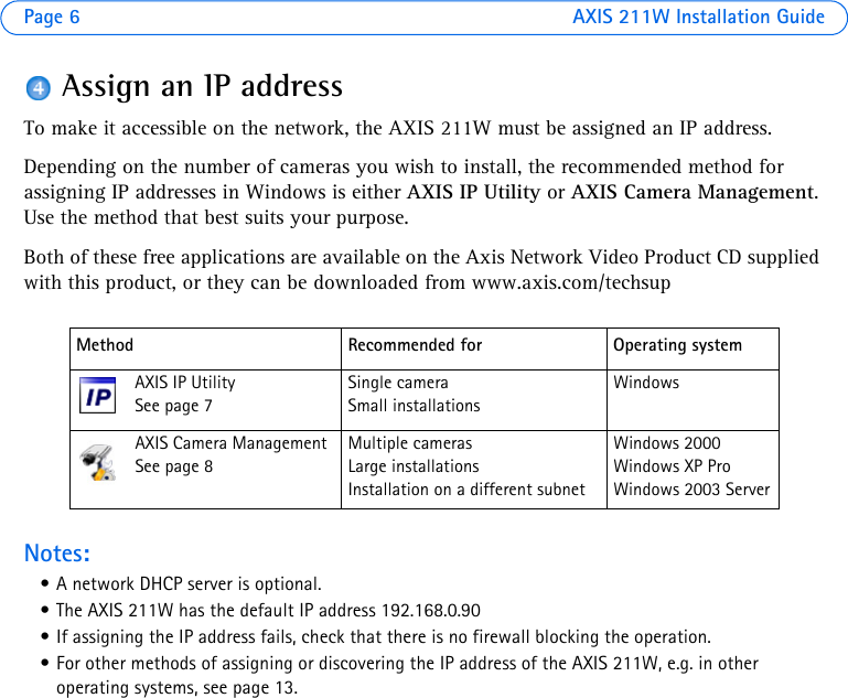 Page 6 AXIS 211W Installation GuideAssign an IP addressTo make it accessible on the network, the AXIS 211W must be assigned an IP address. Depending on the number of cameras you wish to install, the recommended method for assigning IP addresses in Windows is either AXIS IP Utility or AXIS Camera Management. Use the method that best suits your purpose. Both of these free applications are available on the Axis Network Video Product CD supplied with this product, or they can be downloaded from www.axis.com/techsupNotes:• A network DHCP server is optional. • The AXIS 211W has the default IP address 192.168.0.90• If assigning the IP address fails, check that there is no firewall blocking the operation.• For other methods of assigning or discovering the IP address of the AXIS 211W, e.g. in other operating systems, see page 13.Method Recommended for Operating systemAXIS IP Utility See page 7Single cameraSmall installationsWindowsAXIS Camera ManagementSee page 8Multiple camerasLarge installationsInstallation on a different subnetWindows 2000Windows XP ProWindows 2003 Server