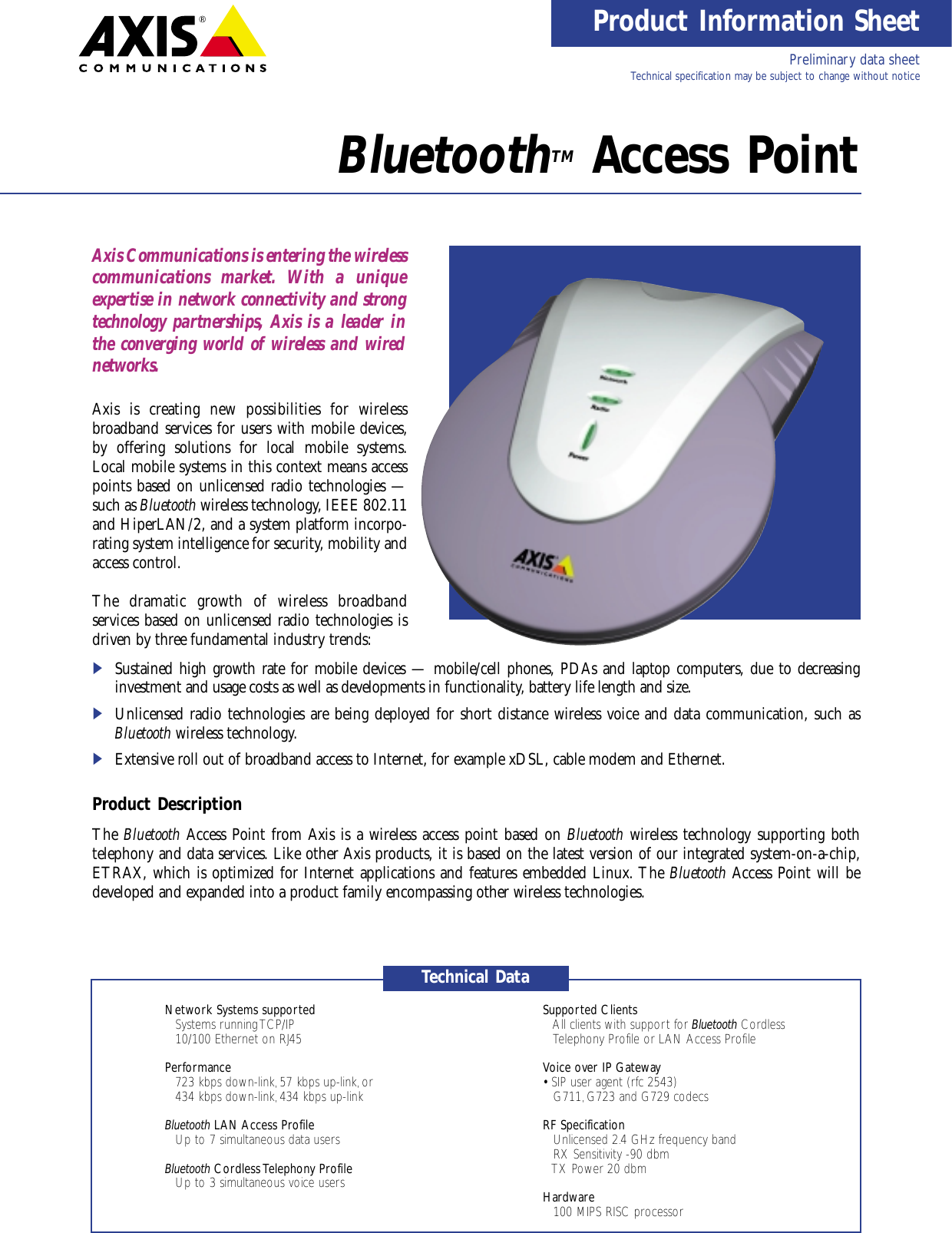 Product Information SheetBluetoothTM Access PointAxis Communications is entering the wireless communications market. With a unique expertise in network connectivity and strongtechnology partnerships, Axis is a leader inthe converging world of wireless and wirednetworks.Axis is creating new possibilities for wireless broadband services for users with mobile devices,by offering solutions for local mobile systems.Local mobile systems in this context means accesspoints based on unlicensed radio technologies —such as Bluetooth wireless technology, IEEE 802.11and HiperLAN/2, and a system platform incorpo-rating system intelligence for security, mobility andaccess control.The dramatic growth of wireless broadband services based on unlicensed radio technologies isdriven by three fundamental industry trends:iSustained high growth rate for mobile devices — mobile/cell phones, PDAs and laptop computers, due to decreasing investment and usage costs as well as developments in functionality, battery life length and size.iUnlicensed radio technologies are being deployed for short distance wireless voice and data communication, such asBluetooth wireless technology.iExtensive roll out of broadband access to Internet, for example xDSL, cable modem and Ethernet.Product DescriptionThe Bluetooth Access Point from Axis is a wireless access point based on Bluetooth wireless technology supporting both telephony and data services. Like other Axis products, it is based on the latest version of our integrated system-on-a-chip,ETRAX, which is optimized for Internet applications and features embedded Linux. The Bluetooth Access Point will be developed and expanded into a product family encompassing other wireless technologies.Network Systems supported Supported Clients• Systems running TCP/IP • All clients with support for Bluetooth Cordless • 10/100 Ethernet on RJ45 Telephony Profile or LAN Access ProfilePerformance Voice over IP Gateway• 723 kbps down-link, 57 kbps up-link, or • SIP user agent (rfc 2543)• 434 kbps down-link, 434 kbps up-link • G711, G723 and G729 codecsBluetooth LAN Access Profile RF Specification• Up to 7 simultaneous data users • Unlicensed 2.4 GHz frequency band• RX Sensitivity -90 dbmBluetooth Cordless Telephony Profile • TX Power 20 dbm• Up to 3 simultaneous voice users Hardware• 100 MIPS RISC processorTechnical DataPreliminary data sheet Technical specification may be subject to change without notice