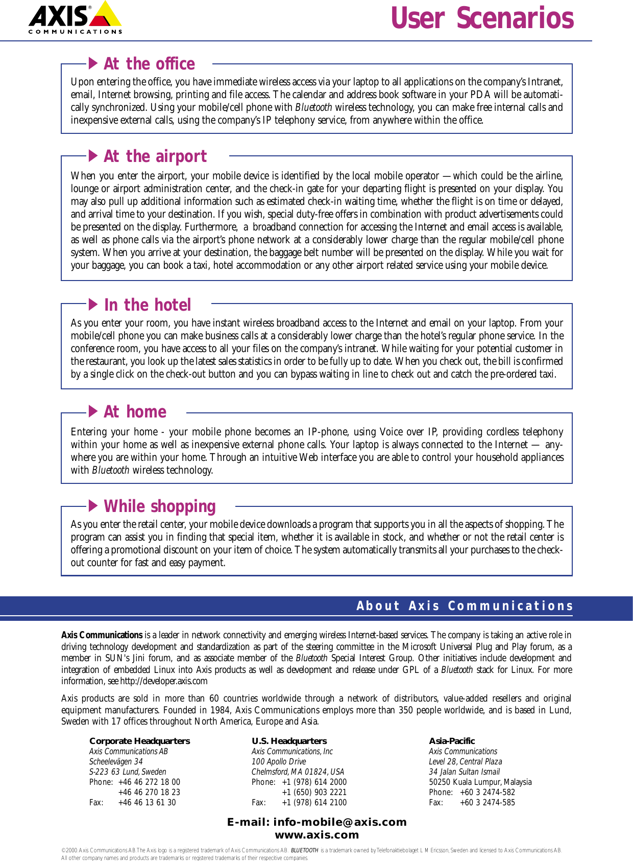 Axis Communications is a leader in network connectivity and emerging wireless Internet-based services. The company is taking an active role indriving technology development and standardization as part of the steering committee in the Microsoft Universal Plug and Play forum, as a member in SUN&apos;s Jini forum, and as associate member of the Bluetooth Special Interest Group. Other initiatives include development and integration of embedded Linux into Axis products as well as development and release under GPL of a Bluetooth stack for Linux. For more information, see http://developer.axis.comAxis products are sold in more than 60 countries worldwide through a network of distributors, value-added resellers and original equipment manufacturers. Founded in 1984, Axis Communications employs more than 350 people worldwide, and is based in Lund,Sweden with 17 offices throughout North America, Europe and Asia. Corporate Headquarters U.S. Headquarters Asia-PacificAxis Communications AB Axis Communications, Inc Axis CommunicationsScheelevägen 34 100 Apollo Drive Level 28,Central PlazaS-223 63 Lund, Sweden Chelmsford, MA 01824, USA 34 Jalan Sultan IsmailPhone: +46 46 272 18 00 Phone: +1 (978) 614 2000 50250 Kuala Lumpur, Malaysia+46 46 270 18 23 +1 (650) 903 2221 Phone: +60 3 2474-582Fax: +46 46 13 61 30 Fax: +1 (978) 614 2100 Fax: +60 3 2474-585E-mail: info-mobile@axis.comwww.axis.com©2000.Axis Communications AB.The Axis logo is a registered trademark of Axis Communications AB. BLUETOOTH is a trademark owned by Telefonaktiebolaget L M Ericsson,Sweden and licensed to Axis Communications AB.All other company names and products are trademarks or registered trademarks of their respecitive companies.About Axis CommunicationsUser ScenariosAs you enter your room, you have instant wireless broadband access to the Internet and email on your laptop. From yourmobile/cell phone you can make business calls at a considerably lower charge than the hotel’s regular phone service. In theconference room, you have access to all your files on the company’s intranet. While waiting for your potential customer inthe restaurant, you look up the latest sales statistics in order to be fully up to date. When you check out, the bill is confirmedby a single click on the check-out button and you can bypass waiting in line to check out and catch the pre-ordered taxi.iIn the hotelWhen you enter the airport, your mobile device is identified by the local mobile operator —which could be the airline,lounge or airport administration center, and the check-in gate for your departing flight is presented on your display. Youmay also pull up additional information such as estimated check-in waiting time, whether the flight is on time or delayed,and arrival time to your destination. If you wish, special duty-free offers in combination with product advertisements couldbe presented on the display. Furthermore, a broadband connection for accessing the Internet and email access is available,as well as phone calls via the airport’s phone network at a considerably lower charge than the regular mobile/cell phone system. When you arrive at your destination, the baggage belt number will be presented on the display. While you wait foryour baggage, you can book a taxi, hotel accommodation or any other airport related service using your mobile device.iAt the airportAs you enter the retail center, your mobile device downloads a program that supports you in all the aspects of shopping. Theprogram can assist you in finding that special item, whether it is available in stock, and whether or not the retail center is offering a promotional discount on your item of choice. The system automatically transmits all your purchases to the check-out counter for fast and easy payment.iWhile shoppingEntering your home - your mobile phone becomes an IP-phone, using Voice over IP, providing cordless telephony within your home as well as inexpensive external phone calls. Your laptop is always connected to the Internet — any-where you are within your home. Through an intuitive Web interface you are able to control your household applianceswith Bluetooth wireless technology.iAt homeUpon entering the office, you have immediate wireless access via your laptop to all applications on the company’s Intranet,email, Internet browsing, printing and file access. The calendar and address book software in your PDA will be automati-cally synchronized. Using your mobile/cell phone with Bluetooth wireless technology, you can make free internal calls and inexpensive external calls, using the company’s IP telephony service, from anywhere within the office.iAt the office