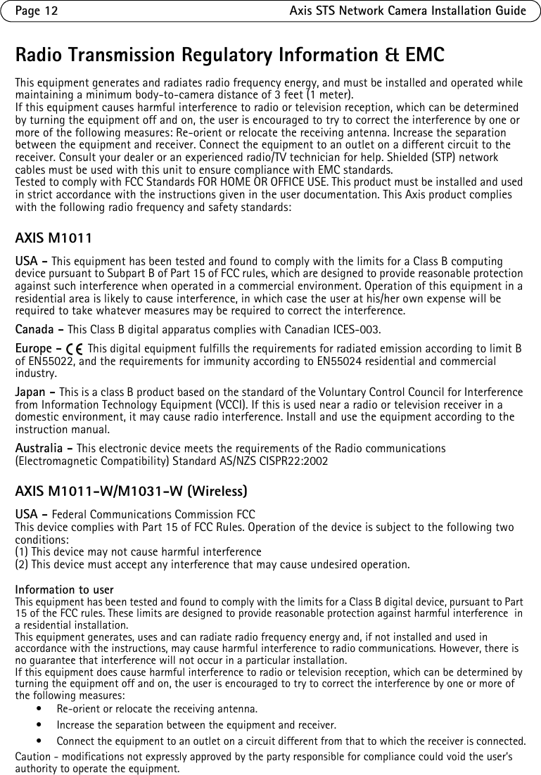 Page 12 Axis STS Network Camera Installation GuideRadio Transmission Regulatory Information &amp; EMCThis equipment generates and radiates radio frequency energy, and must be installed and operated while maintaining a minimum body-to-camera distance of 3 feet (1 meter). If this equipment causes harmful interference to radio or television reception, which can be determined by turning the equipment off and on, the user is encouraged to try to correct the interference by one or more of the following measures: Re-orient or relocate the receiving antenna. Increase the separation between the equipment and receiver. Connect the equipment to an outlet on a different circuit to the receiver. Consult your dealer or an experienced radio/TV technician for help. Shielded (STP) network cables must be used with this unit to ensure compliance with EMC standards.Tested to comply with FCC Standards FOR HOME OR OFFICE USE. This product must be installed and used in strict accordance with the instructions given in the user documentation. This Axis product complies with the following radio frequency and safety standards:AXIS M1011USA - This equipment has been tested and found to comply with the limits for a Class B computing device pursuant to Subpart B of Part 15 of FCC rules, which are designed to provide reasonable protection against such interference when operated in a commercial environment. Operation of this equipment in a residential area is likely to cause interference, in which case the user at his/her own expense will be required to take whatever measures may be required to correct the interference. Canada - This Class B digital apparatus complies with Canadian ICES-003.Europe -   This digital equipment fulfills the requirements for radiated emission according to limit B of EN55022, and the requirements for immunity according to EN55024 residential and commercial industry.Japan - This is a class B product based on the standard of the Voluntary Control Council for Interference from Information Technology Equipment (VCCI). If this is used near a radio or television receiver in a domestic environment, it may cause radio interference. Install and use the equipment according to the instruction manual. Australia - This electronic device meets the requirements of the Radio communications (Electromagnetic Compatibility) Standard AS/NZS CISPR22:2002AXIS M1011-W/M1031-W (Wireless)USA - Federal Communications Commission FCCThis device complies with Part 15 of FCC Rules. Operation of the device is subject to the following two conditions:(1) This device may not cause harmful interference(2) This device must accept any interference that may cause undesired operation.Information to userThis equipment has been tested and found to comply with the limits for a Class B digital device, pursuant to Part 15 of the FCC rules. These limits are designed to provide reasonable protection against harmful interference  in a residential installation. This equipment generates, uses and can radiate radio frequency energy and, if not installed and used in accordance with the instructions, may cause harmful interference to radio communications. However, there is no guarantee that interference will not occur in a particular installation.If this equipment does cause harmful interference to radio or television reception, which can be determined by turning the equipment off and on, the user is encouraged to try to correct the interference by one or more of the following measures: • Re-orient or relocate the receiving antenna. • Increase the separation between the equipment and receiver. • Connect the equipment to an outlet on a circuit different from that to which the receiver is connected.Caution - modifications not expressly approved by the party responsible for compliance could void the user’s authority to operate the equipment.