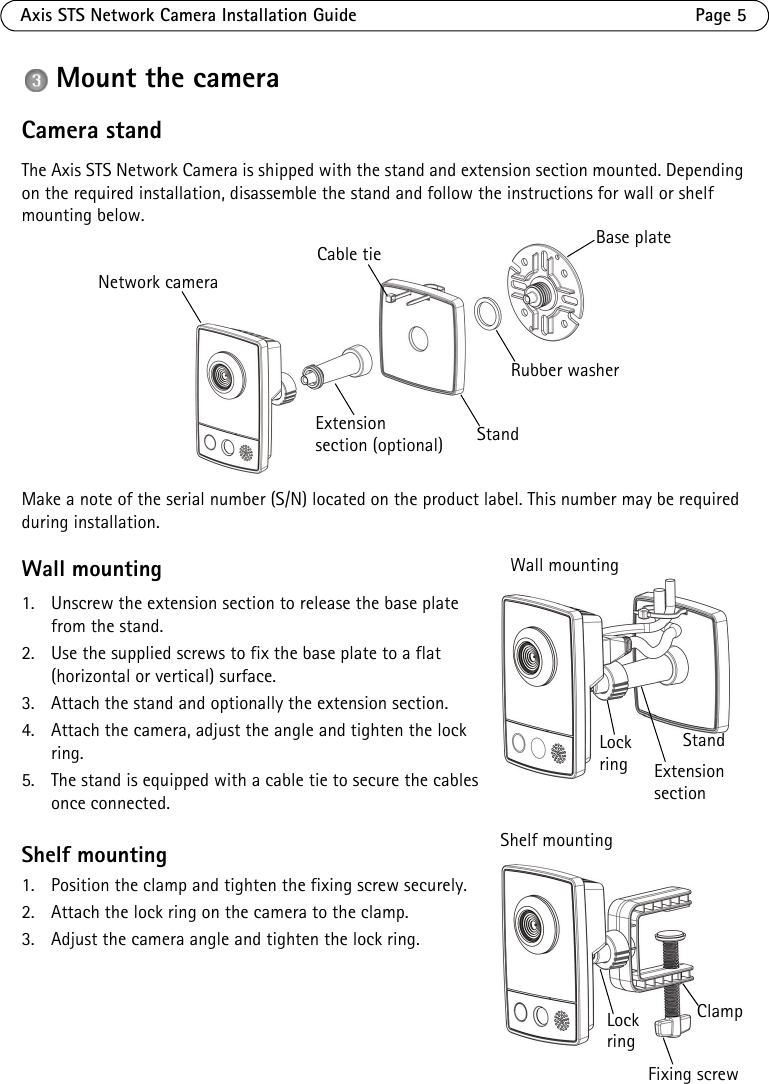 Axis STS Network Camera Installation Guide Page 5Mount the cameraCamera standThe Axis STS Network Camera is shipped with the stand and extension section mounted. Depending on the required installation, disassemble the stand and follow the instructions for wall or shelf mounting below.Make a note of the serial number (S/N) located on the product label. This number may be required during installation.Wall mounting1. Unscrew the extension section to release the base plate from the stand.2. Use the supplied screws to fix the base plate to a flat (horizontal or vertical) surface.3. Attach the stand and optionally the extension section.4. Attach the camera, adjust the angle and tighten the lock ring.5. The stand is equipped with a cable tie to secure the cables once connected.Shelf mounting1. Position the clamp and tighten the fixing screw securely.2. Attach the lock ring on the camera to the clamp.3. Adjust the camera angle and tighten the lock ring.Cable tie Base plateRubber washerStandExtensionsection (optional)Network cameraLockring Extension sectionStand Wall mountingShelf mountingClampLockringFixing screw