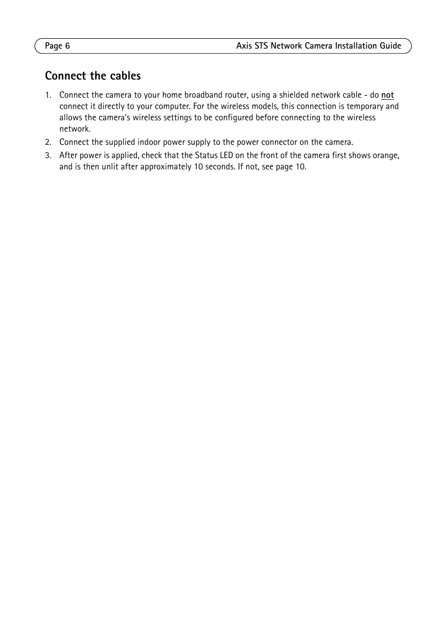 Page 6 Axis STS Network Camera Installation GuideConnect the cables1. Connect the camera to your home broadband router, using a shielded network cable - do not connect it directly to your computer. For the wireless models, this connection is temporary and allows the camera’s wireless settings to be configured before connecting to the wireless network. 2. Connect the supplied indoor power supply to the power connector on the camera.3. After power is applied, check that the Status LED on the front of the camera first shows orange, and is then unlit after approximately 10 seconds. If not, see page 10.