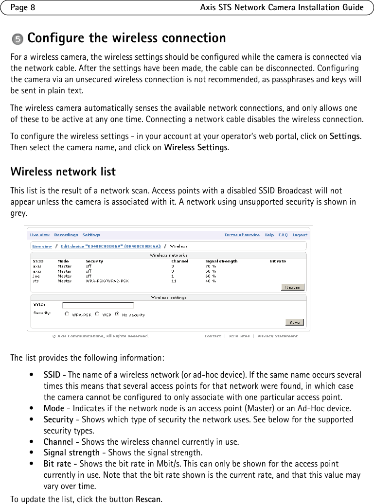Page 8 Axis STS Network Camera Installation GuideConfigure the wireless connectionFor a wireless camera, the wireless settings should be configured while the camera is connected via the network cable. After the settings have been made, the cable can be disconnected. Configuring the camera via an unsecured wireless connection is not recommended, as passphrases and keys will be sent in plain text.The wireless camera automatically senses the available network connections, and only allows one of these to be active at any one time. Connecting a network cable disables the wireless connection.To configure the wireless settings - in your account at your operator’s web portal, click on Settings. Then select the camera name, and click on Wireless Settings.Wireless network listThis list is the result of a network scan. Access points with a disabled SSID Broadcast will not appear unless the camera is associated with it. A network using unsupported security is shown in grey. The list provides the following information:•SSID - The name of a wireless network (or ad-hoc device). If the same name occurs several times this means that several access points for that network were found, in which case the camera cannot be configured to only associate with one particular access point.•Mode - Indicates if the network node is an access point (Master) or an Ad-Hoc device. •Security - Shows which type of security the network uses. See below for the supported security types.•Channel - Shows the wireless channel currently in use.•Signal strength - Shows the signal strength.•Bit rate - Shows the bit rate in Mbit/s. This can only be shown for the access point currently in use. Note that the bit rate shown is the current rate, and that this value may vary over time.To update the list, click the button Rescan.