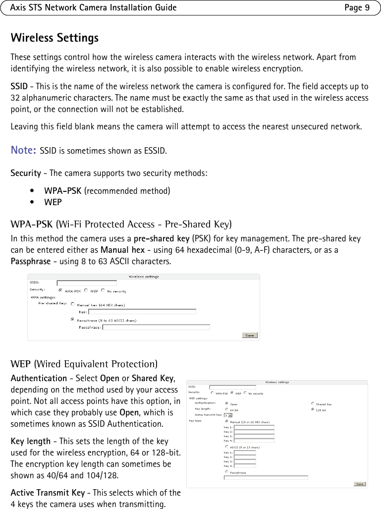 Axis STS Network Camera Installation Guide Page 9Wireless SettingsThese settings control how the wireless camera interacts with the wireless network. Apart from identifying the wireless network, it is also possible to enable wireless encryption.SSID - This is the name of the wireless network the camera is configured for. The field accepts up to 32 alphanumeric characters. The name must be exactly the same as that used in the wireless access point, or the connection will not be established. Leaving this field blank means the camera will attempt to access the nearest unsecured network. Note: SSID is sometimes shown as ESSID. Security - The camera supports two security methods:•WPA-PSK (recommended method)•WEPWPA-PSK (Wi-Fi Protected Access - Pre-Shared Key)In this method the camera uses a pre-shared key (PSK) for key management. The pre-shared key can be entered either as Manual hex - using 64 hexadecimal (0-9, A-F) characters, or as a Passphrase - using 8 to 63 ASCII characters.WEP (Wired Equivalent Protection)Authentication - Select Open or Shared Key, depending on the method used by your access point. Not all access points have this option, in which case they probably use Open, which is sometimes known as SSID Authentication.Key length - This sets the length of the key used for the wireless encryption, 64 or 128-bit. The encryption key length can sometimes be shown as 40/64 and 104/128. Active Transmit Key - This selects which of the 4 keys the camera uses when transmitting.