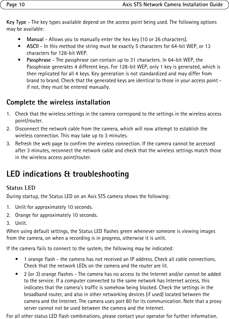 Page 10 Axis STS Network Camera Installation GuideKey Type - The key types available depend on the access point being used. The following options may be available: •Manual - Allows you to manually enter the hex key (10 or 26 characters). •ASCII - In this method the string must be exactly 5 characters for 64-bit WEP, or 13 characters for 128-bit WEP. •Passphrase - The passphrase can contain up to 31 characters. In 64-bit WEP, the Passphrase generates 4 different keys. For 128-bit WEP, only 1 key is generated, which is then replicated for all 4 keys. Key generation is not standardized and may differ from brand to brand. Check that the generated keys are identical to those in your access point - if not, they must be entered manually.Complete the wireless installation1. Check that the wireless settings in the camera correspond to the settings in the wireless access point/router.2. Disconnect the network cable from the camera, which will now attempt to establish the wireless connection. This may take up to 3 minutes. 3. Refresh the web page to confirm the wireless connection. If the camera cannot be accessed after 3 minutes, reconnect the network cable and check that the wireless settings match those in the wireless access point/router.LED indications &amp; troubleshootingStatus LEDDuring startup, the Status LED on an Axis STS camera shows the following:1. Unlit for approximately 10 seconds.2. Orange for approximately 10 seconds.3. Unlit.When using default settings, the Status LED flashes green whenever someone is viewing images from the camera, on when a recording is in progress, otherwise it is unlit.If the camera fails to connect to the system, the following may be indicated: • 1 orange flash - the camera has not received an IP address. Check all cable connections. Check that the network LEDs on the camera and the router are lit. • 2 (or 3) orange flashes - The camera has no access to the Internet and/or cannot be added to the service. If a computer connected to the same network has Internet access, this indicates that the camera’s traffic is somehow being blocked. Check the settings in the broadband router, and also in other networking devices (if used) located between the camera and the Internet. The camera uses port 80 for its communication. Note that a proxy server cannot not be used between the camera and the Internet.For all other status LED flash combinations, please contact your operator for further information.