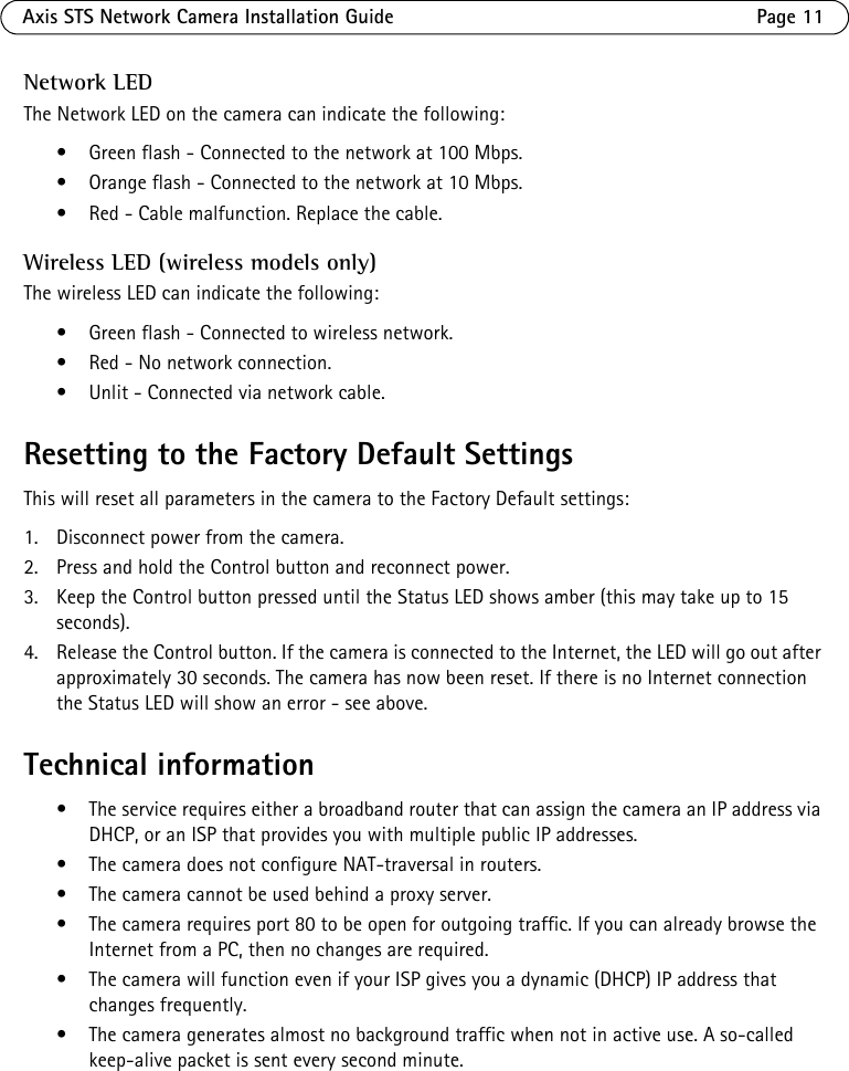 Axis STS Network Camera Installation Guide Page 11Network LEDThe Network LED on the camera can indicate the following:• Green flash - Connected to the network at 100 Mbps.• Orange flash - Connected to the network at 10 Mbps.• Red - Cable malfunction. Replace the cable.Wireless LED (wireless models only)The wireless LED can indicate the following:• Green flash - Connected to wireless network. • Red - No network connection.• Unlit - Connected via network cable.Resetting to the Factory Default SettingsThis will reset all parameters in the camera to the Factory Default settings:1. Disconnect power from the camera.2. Press and hold the Control button and reconnect power.3. Keep the Control button pressed until the Status LED shows amber (this may take up to 15 seconds).4. Release the Control button. If the camera is connected to the Internet, the LED will go out after approximately 30 seconds. The camera has now been reset. If there is no Internet connection the Status LED will show an error - see above.Technical information• The service requires either a broadband router that can assign the camera an IP address via DHCP, or an ISP that provides you with multiple public IP addresses.• The camera does not configure NAT-traversal in routers. • The camera cannot be used behind a proxy server.• The camera requires port 80 to be open for outgoing traffic. If you can already browse the Internet from a PC, then no changes are required.• The camera will function even if your ISP gives you a dynamic (DHCP) IP address that changes frequently.• The camera generates almost no background traffic when not in active use. A so-called keep-alive packet is sent every second minute.
