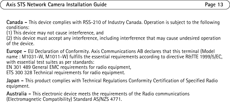 Axis STS Network Camera Installation Guide Page 13Canada - This device complies with RSS-210 of Industry Canada. Operation is subject to the following conditions:(1) This device may not cause interference, and(2) this device must accept any interference, including interference that may cause undesired operation of the device.Europe - EU Declaration of Conformity. Axis Communications AB declares that this terminal (Model name : M1031-W, M1011-W) fulfills the essential requirements according to directive R&amp;TTE 1999/5/EC, with essential test suites as per standards:EN 301 489 General EMC requirements for radio equipment,ETS 300 328 Technical requirements for radio equipment.Japan - This product complies with Technical Regulations Conformity Certification of Specified Radio equipment. Australia - This electronic device meets the requirements of the Radio communications (Electromagnetic Compatibility) Standard AS/NZS 4771. 