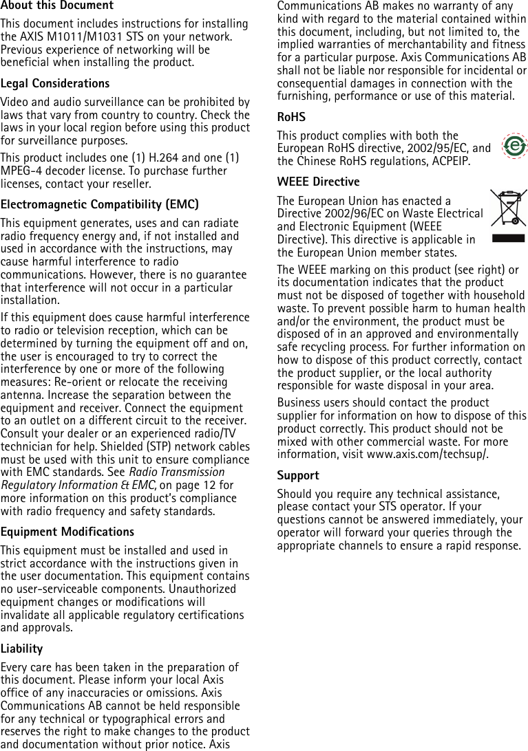 About this DocumentThis document includes instructions for installing the AXIS M1011/M1031 STS on your network. Previous experience of networking will be beneficial when installing the product.Legal ConsiderationsVideo and audio surveillance can be prohibited by laws that vary from country to country. Check the laws in your local region before using this product for surveillance purposes.This product includes one (1) H.264 and one (1) MPEG-4 decoder license. To purchase further licenses, contact your reseller.Electromagnetic Compatibility (EMC)This equipment generates, uses and can radiate radio frequency energy and, if not installed and used in accordance with the instructions, may cause harmful interference to radio communications. However, there is no guarantee that interference will not occur in a particular installation.If this equipment does cause harmful interference to radio or television reception, which can be determined by turning the equipment off and on, the user is encouraged to try to correct the interference by one or more of the following measures: Re-orient or relocate the receiving antenna. Increase the separation between the equipment and receiver. Connect the equipment to an outlet on a different circuit to the receiver. Consult your dealer or an experienced radio/TV technician for help. Shielded (STP) network cables must be used with this unit to ensure compliance with EMC standards. See Radio Transmission Regulatory Information &amp; EMC, on page 12 for more information on this product’s compliance with radio frequency and safety standards.Equipment Modifications This equipment must be installed and used in strict accordance with the instructions given in the user documentation. This equipment contains no user-serviceable components. Unauthorized equipment changes or modifications will invalidate all applicable regulatory certifications and approvals. LiabilityEvery care has been taken in the preparation of this document. Please inform your local Axis office of any inaccuracies or omissions. Axis Communications AB cannot be held responsible for any technical or typographical errors and reserves the right to make changes to the product and documentation without prior notice. Axis Communications AB makes no warranty of any kind with regard to the material contained within this document, including, but not limited to, the implied warranties of merchantability and fitness for a particular purpose. Axis Communications AB shall not be liable nor responsible for incidental or consequential damages in connection with the furnishing, performance or use of this material.RoHSThis product complies with both the European RoHS directive, 2002/95/EC, and the Chinese RoHS regulations, ACPEIP.WEEE DirectiveThe European Union has enacted a Directive 2002/96/EC on Waste Electrical and Electronic Equipment (WEEE Directive). This directive is applicable in the European Union member states.The WEEE marking on this product (see right) or its documentation indicates that the product must not be disposed of together with household waste. To prevent possible harm to human health and/or the environment, the product must be disposed of in an approved and environmentally safe recycling process. For further information on how to dispose of this product correctly, contact the product supplier, or the local authority responsible for waste disposal in your area. Business users should contact the product supplier for information on how to dispose of this product correctly. This product should not be mixed with other commercial waste. For more information, visit www.axis.com/techsup/.SupportShould you require any technical assistance, please contact your STS operator. If your questions cannot be answered immediately, your operator will forward your queries through the appropriate channels to ensure a rapid response. 