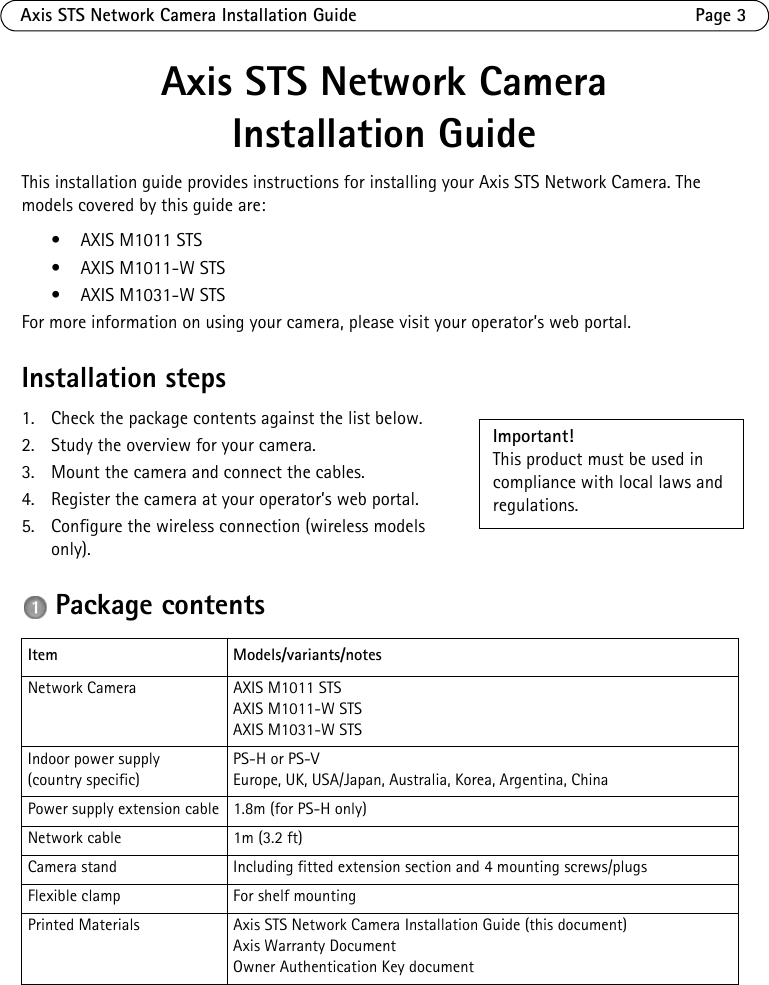 Axis STS Network Camera Installation Guide Page 3Axis STS Network Camera Installation Guide This installation guide provides instructions for installing your Axis STS Network Camera. The models covered by this guide are:• AXIS M1011 STS• AXIS M1011-W STS• AXIS M1031-W STSFor more information on using your camera, please visit your operator’s web portal.Installation steps1. Check the package contents against the list below.2. Study the overview for your camera.3. Mount the camera and connect the cables.4. Register the camera at your operator’s web portal.5. Configure the wireless connection (wireless models only). Package contentsItem Models/variants/notesNetwork Camera AXIS M1011 STSAXIS M1011-W STS AXIS M1031-W STSIndoor power supply(country specific)PS-H or PS-V Europe, UK, USA/Japan, Australia, Korea, Argentina, ChinaPower supply extension cable 1.8m (for PS-H only)Network cable 1m (3.2 ft)Camera stand Including fitted extension section and 4 mounting screws/plugsFlexible clamp For shelf mountingPrinted Materials Axis STS Network Camera Installation Guide (this document)Axis Warranty DocumentOwner Authentication Key documentImportant! This product must be used in compliance with local laws and regulations.