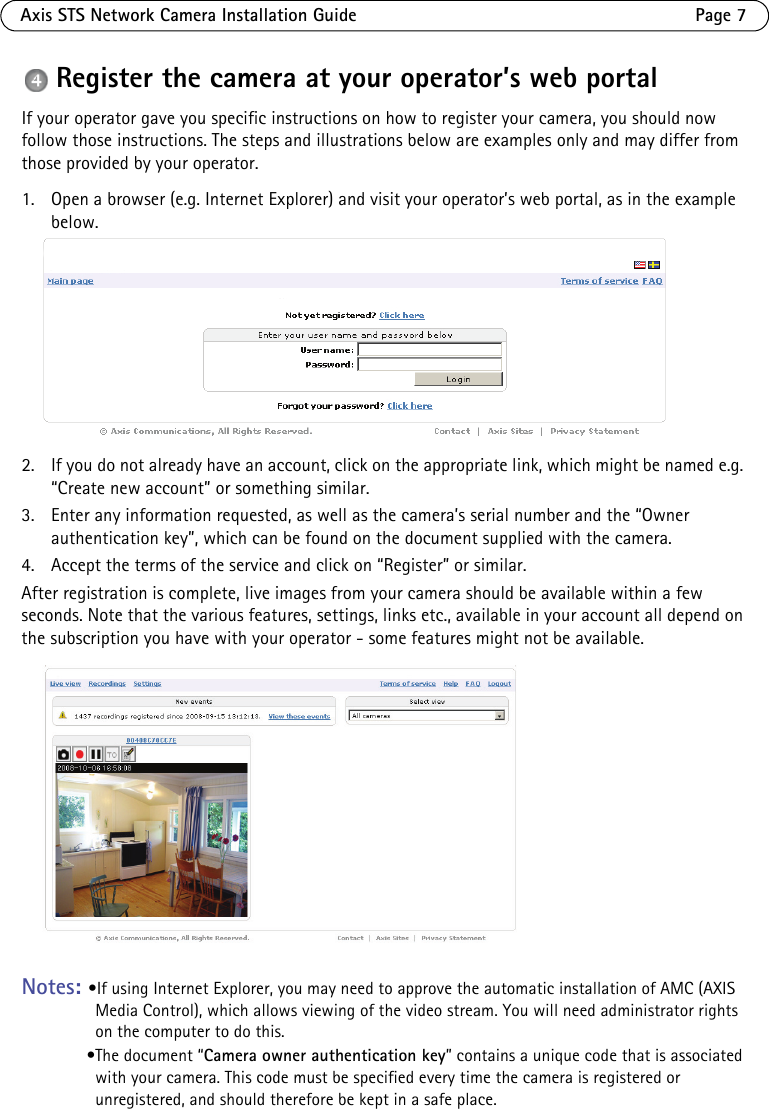 Axis STS Network Camera Installation Guide Page 7Register the camera at your operator’s web portalIf your operator gave you specific instructions on how to register your camera, you should now follow those instructions. The steps and illustrations below are examples only and may differ from those provided by your operator. 1. Open a browser (e.g. Internet Explorer) and visit your operator’s web portal, as in the example below.2. If you do not already have an account, click on the appropriate link, which might be named e.g. “Create new account” or something similar. 3. Enter any information requested, as well as the camera’s serial number and the “Owner authentication key”, which can be found on the document supplied with the camera. 4. Accept the terms of the service and click on “Register” or similar. After registration is complete, live images from your camera should be available within a few seconds. Note that the various features, settings, links etc., available in your account all depend on the subscription you have with your operator - some features might not be available.Notes: •If using Internet Explorer, you may need to approve the automatic installation of AMC (AXIS Media Control), which allows viewing of the video stream. You will need administrator rights on the computer to do this.•The document “Camera owner authentication key” contains a unique code that is associated with your camera. This code must be specified every time the camera is registered or unregistered, and should therefore be kept in a safe place. 