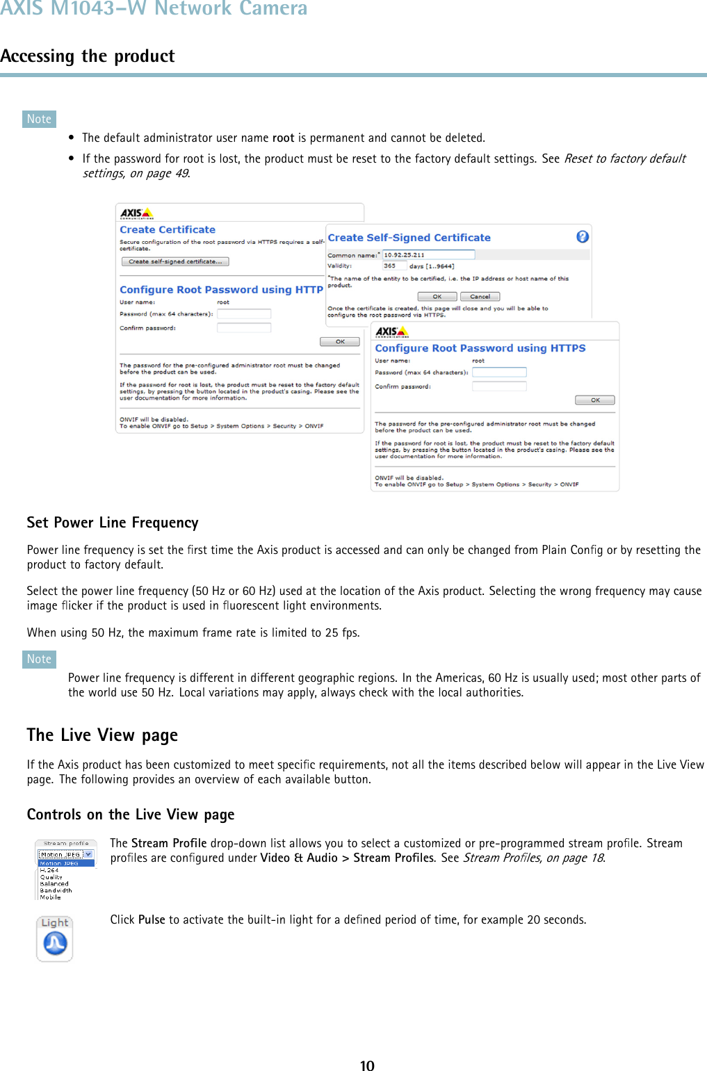 AXIS M1043–W Network CameraAccessing the productNote• The default administrator user name root is permanent and cannot be deleted.• If the password for root is lost, the product must be reset to the factory default settings. SeeReset to factory defaultsettings, on page 49.Set Power Line FrequencyPower line frequency is set the ﬁrst time the Axis product is accessed and can only be changed from Plain Conﬁg or by resetting theproduct to factory default.Select the power line frequency (50 Hz or 60 Hz) used at the location of the Axis product. Selecting the wrong frequency may causeimage ﬂickeriftheproductisusedinﬂuorescent light environments.When using 50 Hz, the maximum frame rate is limited to 25 fps.NotePower line frequency is different in different geographic regions. In the Americas, 60 Hz is usually used; most other parts ofthe world use 50 Hz. Local variations may apply, always check with the local authorities.The Live View pageIf the Axis product has been customized to meet speciﬁc requirements, not all the items described below will appear in the Live Viewpage. The following provides an overview of each available button.Controls on the Live View pageThe Stream Proﬁle drop-down list allows you to select a customized or pre-programmed stream proﬁle. Streamproﬁles are conﬁgured under Video &amp; Audio &gt; Stream Proﬁles.SeeStream Proﬁles, on page 18.Click Pulse to activate the built-in light for a deﬁned period of time, for example 20 seconds.10