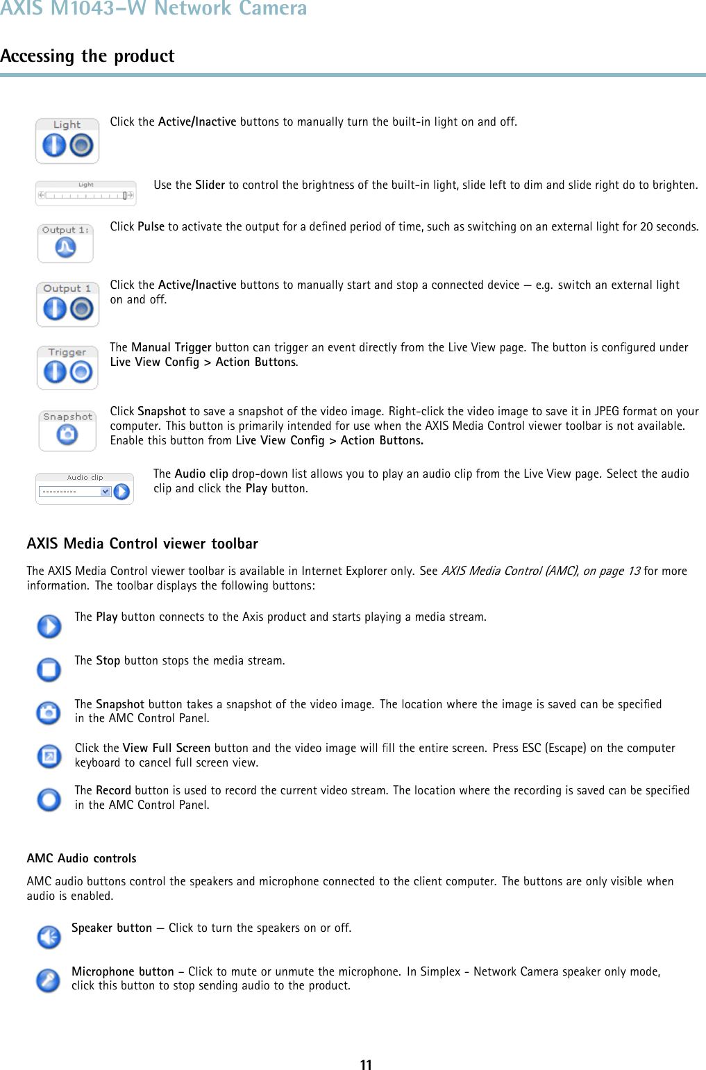 AXIS M1043–W Network CameraAccessing the productClick the Active/Inactive buttons to manually turn the built-in light on and off.Use the Slider to control the brightness of the built-in light, slide left to dim and slide right do to brighten.Click Pulse to activate the output for a deﬁned period of time, such as switching on an external light for 20 seconds.Click the Active/Inactive buttons to manually start and stop a connected device — e.g. switch an external lighton and off.The Manual Trigger button can trigger an event directly from the Live View page. The button is conﬁgured underLive View Conﬁg &gt; Action Buttons.Click Snapshot to save a snapshot of the video image. Right-click the video image to save it in JPEG format on yourcomputer. This button is primarily intended for use when the AXIS Media Control viewer toolbar is not available.Enable this button from Live View Conﬁg &gt; Action Buttons.The Audio clip drop-down list allows you to play an audio clip from the Live View page. Select the audioclip and click the Play button.AXIS Media Control viewer toolbarThe AXIS Media Control viewer toolbar is available in Internet Explorer only. SeeAXIS Media Control (AMC), on page 13for moreinformation. The toolbar displays the following buttons:The Play button connects to the Axis product and starts playing a media stream.The Stop button stops the media stream.The Snapshot button takes a snapshot of the video image. The location where the image is saved can be speciﬁedin the AMC Control Panel.Click the View Full Screen button and the video image will ﬁll the entire screen. Press ESC (Escape) on the computerkeyboard to cancel full screen view.The Record button is used to record the current video stream. The location where the recording is saved can be speciﬁedin the AMC Control Panel.AMC Audio controlsAMC audio buttons control the speakers and microphone connected to the client computer. The buttons are only visible whenaudio is enabled.Speaker button — Click to turn the speakers on or off.Microphone button – Click to mute or unmute the microphone. In Simplex - Network Camera speaker only mode,click this button to stop sending audio to the product.11