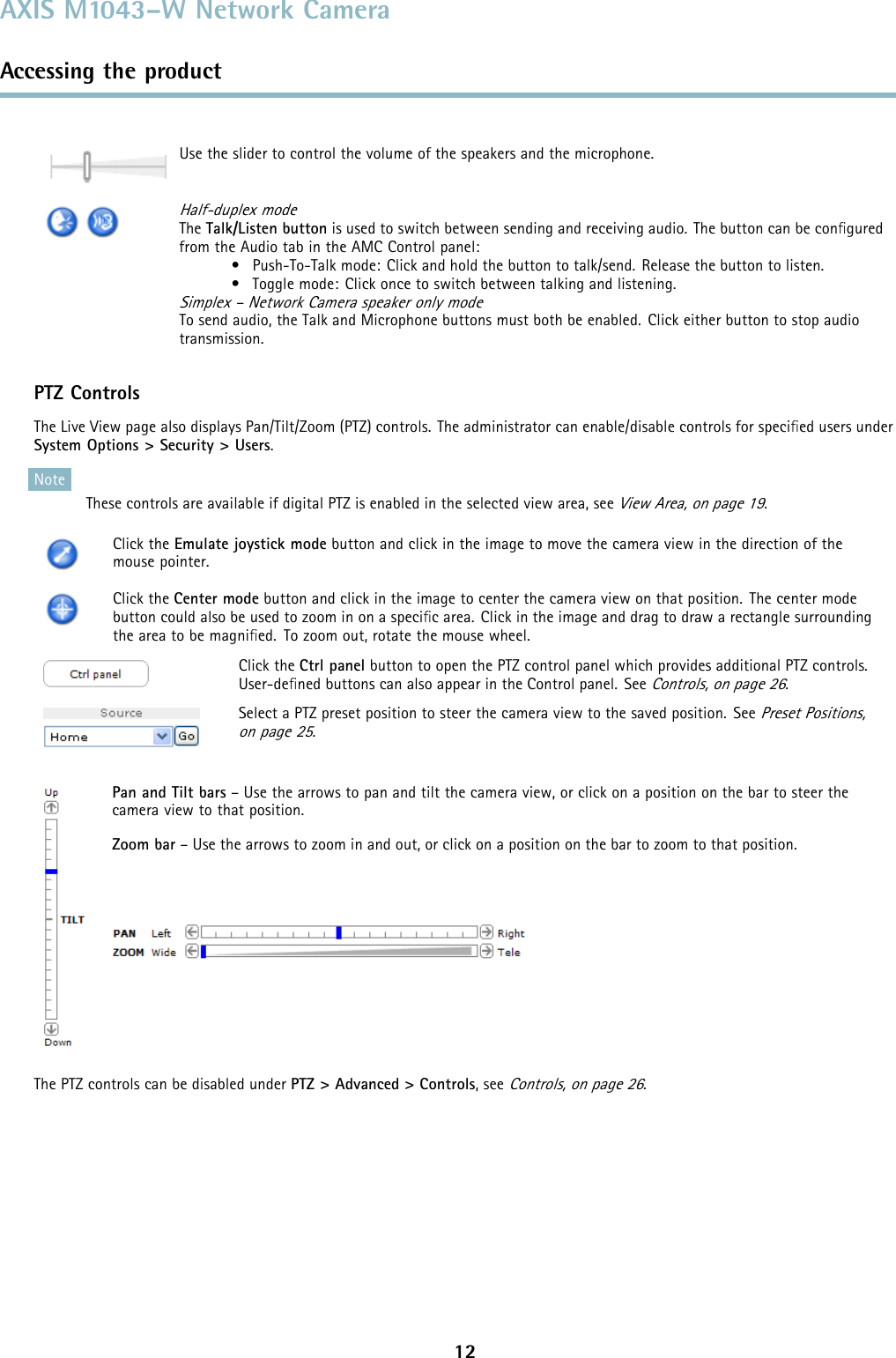 AXIS M1043–W Network CameraAccessing the productUse the slider to control the volume of the speakers and the microphone.Half-duplex modeThe Talk/Listen button is used to switch between sending and receiving audio. The button can be conﬁguredfrom the Audio tab in the AMC Control panel:• Push-To-Talk mode: Click and hold the button to talk/send. Release the button to listen.• Toggle mode: Click once to switch between talking and listening.Simplex – Network Camera speaker only modeTo send audio, the Talk and Microphone buttons must both be enabled. Click either button to stop audiotransmission.PTZ ControlsThe Live View page also displays Pan/Tilt/Zoom (PTZ) controls. The administrator can enable/disable controls for speciﬁed users underSystem Options &gt; Security &gt; Users.NoteThese controls are available if digital PTZ is enabled in the selected view area, seeView Area, on page 19.Click the Emulate joystick mode button and click in the image to move the camera view in the direction of themouse pointer.Click the Center mode button and click in the image to center the camera view on that position. The center modebutton could also be used to zoom in on a speciﬁc area. Click in the image and drag to draw a rectangle surroundingtheareatobemagniﬁed. To zoom out, rotate the mouse wheel.Click the Ctrl panel button to open the PTZ control panel which provides additional PTZ controls.User-deﬁned buttons can also appear in the Control panel. SeeControls, on page 26.Select a PTZ preset position to steer the camera view to the saved position. SeePreset Positions,on page 25.Pan and Tilt bars – Use the arrows to pan and tilt the camera view, or click on a position on the bar to steer thecamera view to that position.Zoom bar – Use the arrows to zoom in and out, or click on a position on the bar to zoom to that position.The PTZ controls can be disabled under PTZ &gt; Advanced &gt; Controls,seeControls, on page 26.12