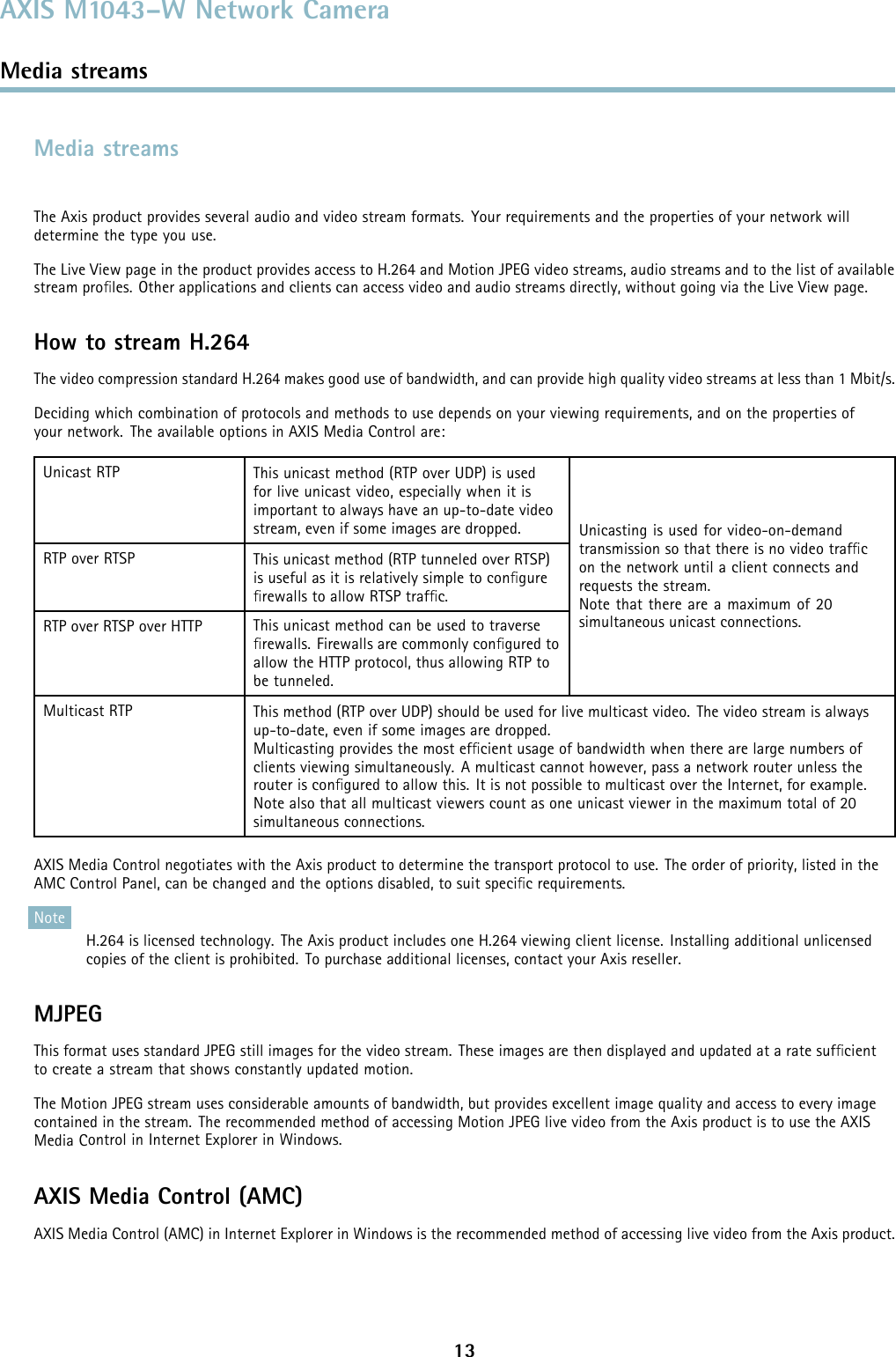 AXIS M1043–W Network CameraMedia streamsMedia streamsThe Axis product provides several audio and video stream formats. Your requirements and the properties of your network willdetermine the type you use.The Live View page in the product provides access to H.264 and Motion JPEG video streams, audio streams and to the list of availablestream proﬁles. Other applications and clients can access video and audio streams directly, without going via the Live View page.How to stream H.264The video compression standard H.264 makes good use of bandwidth, and can provide high quality video streams at less than 1 Mbit/s.Deciding which combination of protocols and methods to use depends on your viewing requirements, and on the properties ofyour network. The available options in AXIS Media Control are:Unicast RTP This unicast method (RTP over UDP) is usedfor live unicast video, especially when it isimportant to always have an up-to-date videostream, even if some images are dropped.RTP over RTSP This unicast method (RTP tunneled over RTSP)is useful as it is relatively simple to conﬁgureﬁrewallstoallowRTSPtrafﬁc.RTP over RTSP over HTTP This unicast method can be used to traverseﬁrewalls. Firewalls are commonly conﬁgured toallow the HTTP protocol, thus allowing RTP tobe tunneled.Unicasting is used for video-on-demandtransmission so that there is no video trafﬁcon the network until a client connects andrequests the stream.Note that there are a maximum of 20simultaneous unicast connections.Multicast RTP This method (RTP over UDP) should be used for live multicast video. The video stream is alwaysup-to-date, even if some images are dropped.Multicasting provides the most efﬁcient usage of bandwidth when there are large numbers ofclients viewing simultaneously. A multicast cannot however, pass a network router unless therouter is conﬁgured to allow this. It is not possible to multicast over the Internet, for example.Note also that all multicast viewers count as one unicast viewer in the maximum total of 20simultaneous connections.AXIS Media Control negotiates with the Axis product to determine the transport protocol to use. The order of priority, listed in theAMC Control Panel, can be changed and the options disabled, to suit speciﬁc requirements.NoteH.264 is licensed technology. The Axis product includes one H.264 viewing client license. Installing additional unlicensedcopies of the client is prohibited. To purchase additional licenses, contact your Axis reseller.MJPEGThis format uses standard JPEG still images for the video stream. These images are then displayedandupdatedataratesufﬁcientto create a stream that shows constantly updated motion.The Motion JPEG stream uses considerable amounts of bandwidth, but provides excellent image qualityandaccesstoeveryimagecontained in the stream. The recommended method of accessing Motion JPEG live video from the Axis product is to use the AXISMedia Control in Internet Explorer in Windows.AXIS Media Control (AMC)AXIS Media Control (AMC) in Internet Explorer in Windows is the recommended method of accessing live video from the Axis product.13