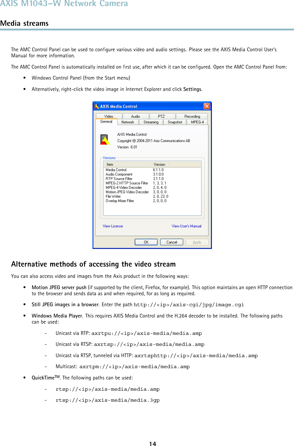 AXIS M1043–W Network CameraMedia streamsTheAMCControlPanelcanbeusedtoconﬁgure various video and audio settings. Please see the AXIS Media Control User’sManual for more information.The AMC Control Panel is automatically installed on ﬁrst use, after which it can be conﬁgured. Open the AMC Control Panel from:• Windows Control Panel (from the Start menu)• Alternatively, right-click the video image in Internet Explorer and click Settings.Alternative methods of accessing the video streamYou can also access video and images from the Axis product in the following ways:•Motion JPEG server push (if supported by the client, Firefox, for example). This option maintains an open HTTP connectionto the browser and sends data as and when required, for as long as required.•Still JPEG images in a browser.Enterthepathhttp://&lt;ip&gt;/axis-cgi/jpg/image.cgi•Windows Media Player. This requires AXIS Media Control and the H.264 decoder to be installed. The following pathscan be used:- Unicast via RTP: axrtpu://&lt;ip&gt;/axis-media/media.amp- Unicast via RTSP: axrtsp://&lt;ip&gt;/axis-media/media.amp- Unicast via RTSP, tunneled via HTTP: axrtsphttp://&lt;ip&gt;/axis-media/media.amp-Multicast:axrtpm://&lt;ip&gt;/axis-media/media.amp•QuickTimeTM. The following paths can be used:-rtsp://&lt;ip&gt;/axis-media/media.amp-rtsp://&lt;ip&gt;/axis-media/media.3gp14