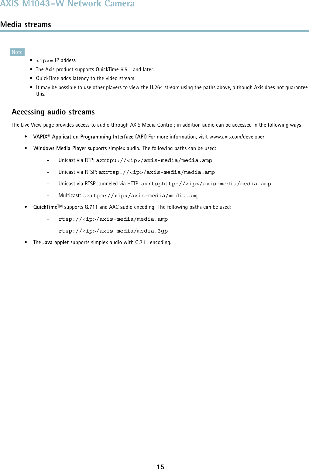 AXIS M1043–W Network CameraMedia streamsNote•&lt;ip&gt;= IP addess• The Axis product supports QuickTime 6.5.1 and later.• QuickTime adds latency to the video stream.• It may be possible to use other players to view the H.264 stream using the paths above, although Axis does not guaranteethis.Accessing audio streamsThe Live View page provides access to audio through AXIS Media Control; in addition audio can be accessed in the following ways:•VAPIX® Application Programming Interface (API) For more information, visit www.axis.com/developer•Windows Media Player supports simplex audio. The following paths can be used:- Unicast via RTP: axrtpu://&lt;ip&gt;/axis-media/media.amp- Unicast via RTSP: axrtsp://&lt;ip&gt;/axis-media/media.amp- Unicast via RTSP, tunneled via HTTP: axrtsphttp://&lt;ip&gt;/axis-media/media.amp-Multicast:axrtpm://&lt;ip&gt;/axis-media/media.amp•QuickTimeTM supports G.711 and AAC audio encoding. The following paths can be used:-rtsp://&lt;ip&gt;/axis-media/media.amp-rtsp://&lt;ip&gt;/axis-media/media.3gp•TheJava applet supports simplex audio with G.711 encoding.15