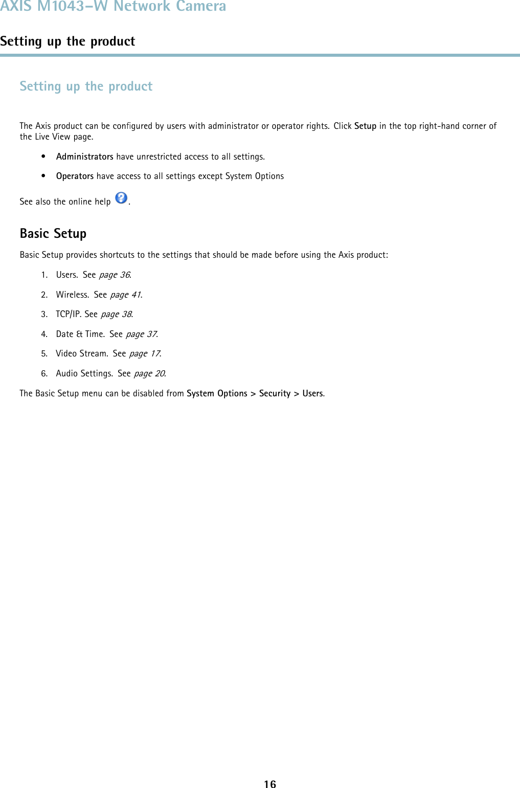 AXIS M1043–W Network CameraSetting up the productSetting up the productThe Axis product can be conﬁgured by users with administrator or operator rights. Click Setup in the top right-hand corner oftheLiveViewpage.•Administrators have unrestricted access to all settings.•Operators have access to all settings except System OptionsSee also the online help .Basic SetupBasic Setup provides shortcuts to the settings thatshouldbemadebeforeusingtheAxisproduct:1. Users. Seepage 36.2. Wireless. Seepage 41.3. TCP/IP. Seepage 38.4. Date &amp; Time. Seepage 37.5. Video Stream. Seepage 17.6. Audio Settings. Seepage 20.The Basic Setup menu can be disabled from System Options &gt; Security &gt; Users.16