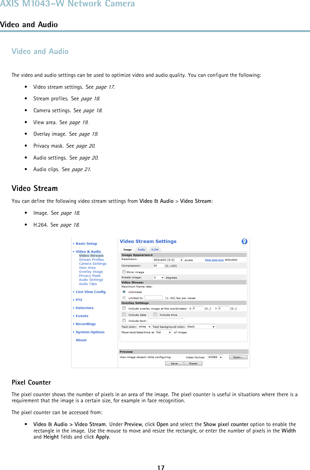 AXIS M1043–W Network CameraVideo and AudioVideo and AudioThe video and audio settings can be used to optimize video and audio quality. You can conﬁgure the following:• Video stream settings. Seepage 17.•Streamproﬁles. Seepage 18.• Camera settings. Seepage 18.•Viewarea.Seepage 19.• Overlay image. Seepage 19.•Privacymask.Seepage 20.• Audio settings. Seepage 20.• Audio clips. Seepage 21.Video StreamYou can deﬁne the following video stream settings from Video &amp; Audio &gt;Video Stream:•Image.Seepage 18.• H.264. Seepage 18.Pixel CounterThe pixel counter shows the number of pixels in an area of the image. The pixel counter is useful in situations where there is arequirement that the image is a certain size, for example in face recognition.The pixel counter can be accessed from:•Video &amp; Audio &gt; Video Stream.UnderPreview, click Open and select the Show pixel counter option to enable therectangle in the image. Use the mouse to move and resize the rectangle, or enter the number of pixels in the Widthand Height ﬁelds and click Apply.17