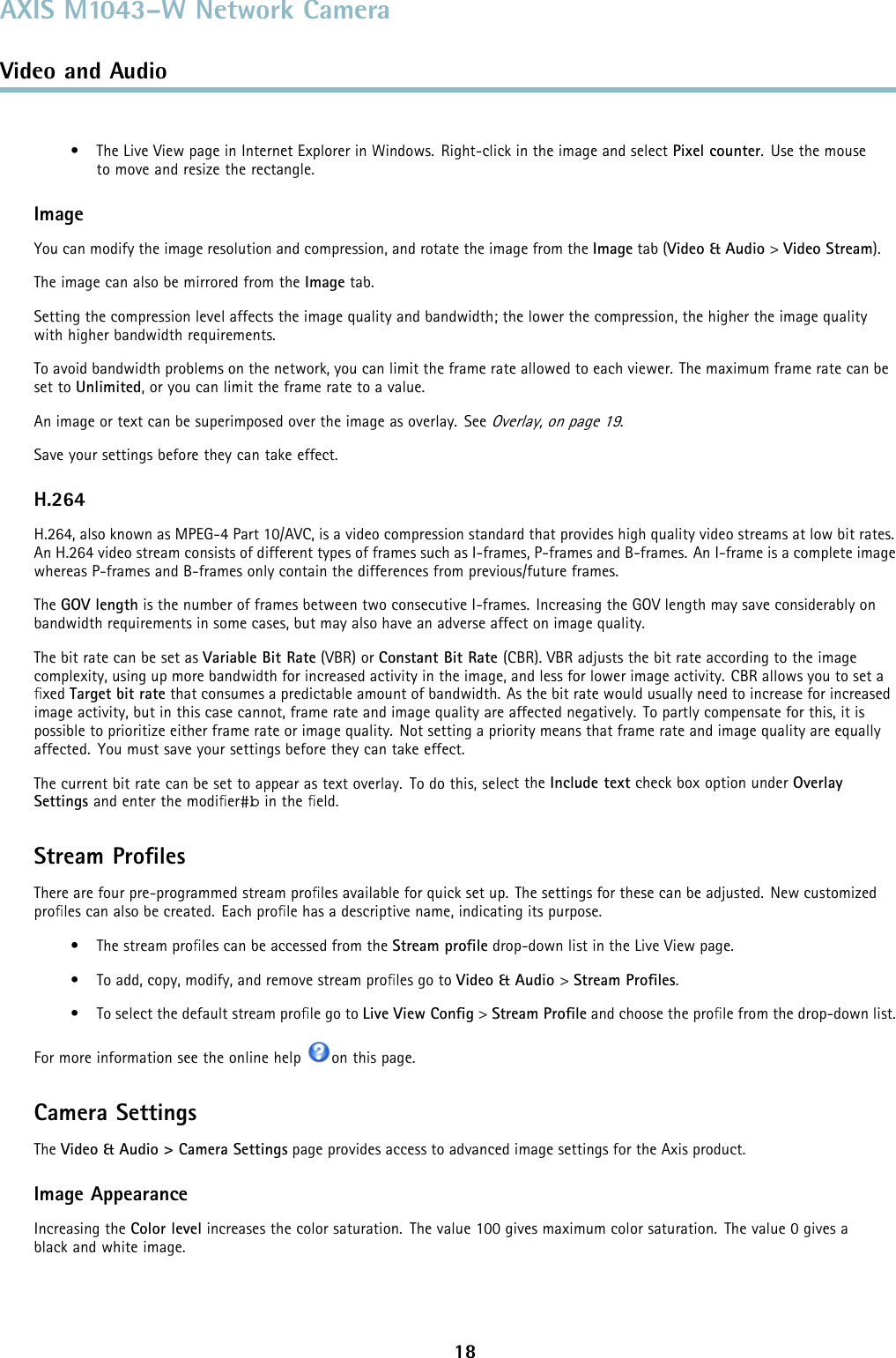 AXIS M1043–W Network CameraVideo and Audio• The Live View page in Internet Explorer in Windows. Right-click in the image and select Pixel counter.Usethemouseto move and resize the rectangle.ImageYou can modify the image resolution and compression, and rotate the image from the Image tab (Video &amp; Audio &gt;Video Stream).The image can also be mirrored from the Image tab.Setting the compression level affects the image quality and bandwidth; the lower the compression, the higher the image qualitywith higher bandwidth requirements.To avoid bandwidth problems on the network, you can limit the frame rate allowed to each viewer. The maximum frame rate can beset to Unlimited, or you can limit the frame rate to a value.An image or text can be superimposed over the image as overlay. SeeOverlay, on page 19.Save your settings before they can take effect.H.264H.264, also known as MPEG-4 Part 10/AVC, is a video compression standard that provides high quality video streams at low bit rates.An H.264 video stream consists of different types of frames such as I-frames, P-frames and B-frames. An I-frame is a complete imagewhereas P-frames and B-frames only contain the differences from previous/future frames.The GOV length is the number of frames between two consecutive I-frames. Increasing the GOV length may save considerably onbandwidth requirements in some cases, but may also have an adverse affect on image quality.ThebitratecanbesetasVariable Bit Rate (VBR) or Constant Bit Rate (CBR). VBR adjusts the bit rate according to the imagecomplexity, using up more bandwidth for increased activity in the image, and less for lower image activity. CBR allows you to set aﬁxed Target bit rate that consumes a predictable amount of bandwidth. As the bit rate would usually need to increase for increasedimage activity, but in this case cannot, frame rate and image quality are affected negatively. To partly compensate for this, it ispossible to prioritize either frame rate or image quality. Not setting a priority means that frame rate and image quality are equallyaffected. You must save your settings before they can take effect.The current bit rate can be set to appear as text overlay. To do this, selecttheInclude text check box option under OverlaySettings and enter the modiﬁer#b in the ﬁeld.Stream ProﬁlesThere are four pre-programmed stream proﬁles available for quick set up. The settings for these can be adjusted. New customizedproﬁles can also be created. Each proﬁle has a descriptive name, indicating its purpose.•Thestreamproﬁles can be accessed from the Stream proﬁle drop-down list in the Live View page.• To add, copy, modify, and remove stream proﬁles go to Video &amp; Audio &gt;Stream Proﬁles.• To select the default stream proﬁle go to Live View Conﬁg&gt;Stream Proﬁle and choose the proﬁle from the drop-down list.For more information see the online help on this page.Camera SettingsThe Video &amp; Audio &gt; Camera Settings page provides access to advanced image settings for the Axis product.Image AppearanceIncreasing the Color level increases the color saturation. The value 100 gives maximum color saturation. The value 0 gives ablack and white image.18