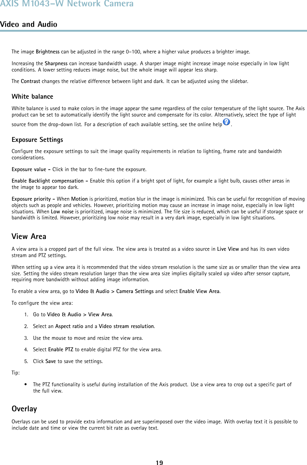 AXIS M1043–W Network CameraVideo and AudioThe image Brightness can be adjusted in the range 0–100, where a higher value produces a brighter image.Increasing the Sharpness can increase bandwidth usage. A sharper image might increase image noise especially in low lightconditions. A lower setting reduces image noise, but the whole image will appear less sharp.The Contrast changes the relative difference between light and dark. It can be adjusted using the slidebar.White balanceWhite balance is used to make colors in the image appear the same regardless of the color temperature of the light source. The Axisproduct can be set to automatically identify the light source and compensate for its color. Alternatively, select the type of lightsource from the drop-down list. For a description of each available setting, see the online help .Exposure SettingsConﬁgure the exposure settings to suit the image quality requirements in relation to lighting, frame rate and bandwidthconsiderations.Exposure value - Click in the bar to ﬁne-tune the exposure.Enable Backlight compensation - Enable this option if a bright spot of light, for example a light bulb, causes other areas inthe image to appear too dark.Exposure priority - When Motion is prioritized, motion blur in the image is minimized. This can be useful for recognition of movingobjects such as people and vehicles. However, prioritizing motion may cause an increase in image noise, especially in low lightsituations. When Low noise is prioritized, image noise is minimized. The ﬁle size is reduced, which can be useful if storage space orbandwidth is limited. However, prioritizing low noise may result in a very dark image, especially in low light situations.View AreaA view area is a cropped part of the full view. The view area is treated as a video source in Live View and has its own videostream and PTZ settings.When setting up a view area it is recommended that the video stream resolution is the same size as or smaller than the view areasize. Setting the video stream resolution larger than the view area size implies digitally scaled up video after sensor capture,requiring more bandwidth without adding image information.To enable a view area, go to Video &amp; Audio &gt; Camera Settings and select Enable View Area.To conﬁgure the view area:1. Go to Video &amp; Audio &gt; View Area.2. Select an Aspect ratio and a Video stream resolution.3. Use the mouse to move and resize the view area.4. Select Enable PTZ to enable digital PTZ for the view area.5. Click Save to save the settings.Tip:• The PTZ functionality is useful during installation of the Axis product. Use a view area to crop out a speciﬁcpartofthe full view.OverlayOverlays can be used to provide extra information and are superimposed over the video image. With overlay text it is possible toinclude date and time or view the current bit rate as overlay text.19