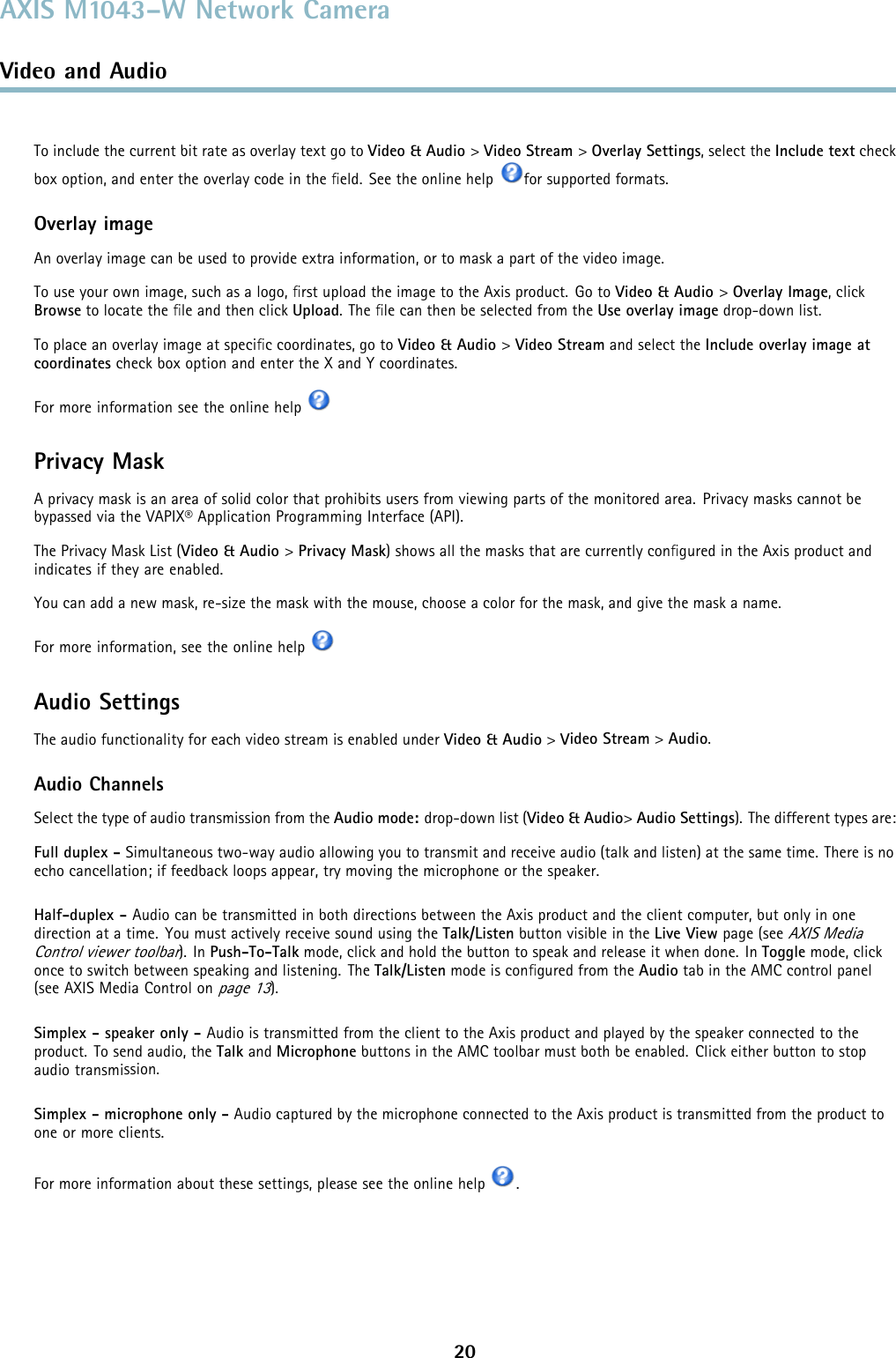 AXIS M1043–W Network CameraVideo and AudioTo include the current bit rate as overlay text go to Video &amp; Audio &gt;Video Stream &gt;Overlay Settings,selecttheInclude text checkbox option, and enter the overlay code in the ﬁeld. See the online help for supported formats.Overlay imageAn overlay image can be used to provide extra information, or to mask a part of the video image.To use your own image, such as a logo, ﬁrst upload the image to the Axis product. Go to Video &amp; Audio &gt;Overlay Image, clickBrowse to locate the ﬁle and then click Upload.TheﬁlecanthenbeselectedfromtheUse overlay image drop-down list.To place an overlay image at speciﬁccoordinates,gotoVideo &amp; Audio &gt;Video Stream and select the Include overlay image atcoordinates check box option and enter the X and Y coordinates.For more information see the online helpPrivacy MaskA privacy mask is an area of solid color that prohibits users from viewing parts of the monitored area. Privacy masks cannot bebypassed via the VAPIX® Application Programming Interface (API).The Privacy Mask List (Video &amp; Audio &gt;Privacy Mask) shows all the masks that are currently conﬁgured in the Axis product andindicates if they are enabled.You can add a new mask, re-size the mask with the mouse,chooseacolorforthemask,andgivethemaskaname.For more information, see the online helpAudio SettingsThe audio functionality for each video stream is enabled under Video &amp; Audio &gt;Video Stream &gt;Audio.Audio ChannelsSelect the type of audio transmission from the Audio mode: drop-down list (Video &amp; Audio&gt;Audio Settings). The different types are:Full duplex - Simultaneous two-way audio allowing you to transmit and receive audio (talk and listen) at the same time. There is noecho cancellation; if feedback loops appear, try moving the microphone or the speaker.Half-duplex - Audio can be transmitted in both directions between the Axis product and the client computer, but only in onedirection at a time. You must actively receive sound using the Talk/Listen button visible in the Live View page (seeAXIS MediaControl viewer toolbar). In Push-To-Talk mode, click and hold the button to speak and release it when done. In Toggle mode, clickonce to switch between speaking and listening. The Talk/Listen mode is conﬁgured from the Audio tab in the AMC control panel(see AXIS Media Control onpage 13).Simplex - speaker only - Audio is transmitted from the client to the Axis product and played by the speaker connected to theproduct. To send audio, the Talk and Microphone buttons in the AMC toolbar must both be enabled. Click either button to stopaudio transmission.Simplex - microphone only - Audio captured by the microphone connected to the Axis product is transmitted from the product toone or more clients.For more information about these settings, please see the online help .20