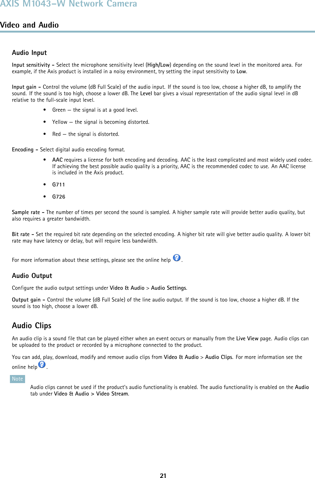 AXIS M1043–W Network CameraVideo and AudioAudio InputInput sensitivity - Select the microphone sensitivity level (High/Low) depending on the sound level in the monitored area. Forexample, if the Axis product is installed in a noisy environment, try setting the input sensitivity to Low.Input gain - Control the volume (dB Full Scale) of the audio input. If the sound is too low, choose a higher dB, to amplify thesound. If the sound is too high, choose a lower dB. The Level bar gives a visual representation of the audio signal level in dBrelative to the full-scale input level.• Green — the signal is at a good level.• Yellow — the signal is becoming distorted.• Red — the signal is distorted.Encoding - Select digital audio encoding format.•AAC requires a license for both encoding and decoding. AAC is the least complicated and most widely used codec.If achieving the best possible audio quality is a priority, AAC is the recommended codec to use. An AAC licenseis included in the Axis product.•G711•G726Sample rate - The number of times per second the sound is sampled. A higher sample rate will provide better audio quality, butalso requires a greater bandwidth.Bit rate - Set the required bit rate depending on the selected encoding. A higher bit rate will give better audio quality. A lower bitrate may have latency or delay, but will require less bandwidth.For more information about these settings, please see the online help .Audio OutputConﬁgure the audio output settings under Video &amp; Audio &gt;Audio Settings.Output gain - Control the volume (dB Full Scale) of the line audio output. If the sound is too low, choose a higher dB. If thesound is too high, choose a lower dB.Audio ClipsAn audio clip is a sound ﬁle that can be played either when an event occurs or manually from the Live View page. Audio clips canbe uploaded to the product or recorded by a microphone connected to the product.You can add, play, download, modify and remove audio clips from Video &amp; Audio &gt;Audio Clips. For more information see theonline help .NoteAudio clips cannot be used if the product’s audio functionality is enabled. The audio functionality is enabled on the Audiotab under Video &amp; Audio &gt; Video Stream.21