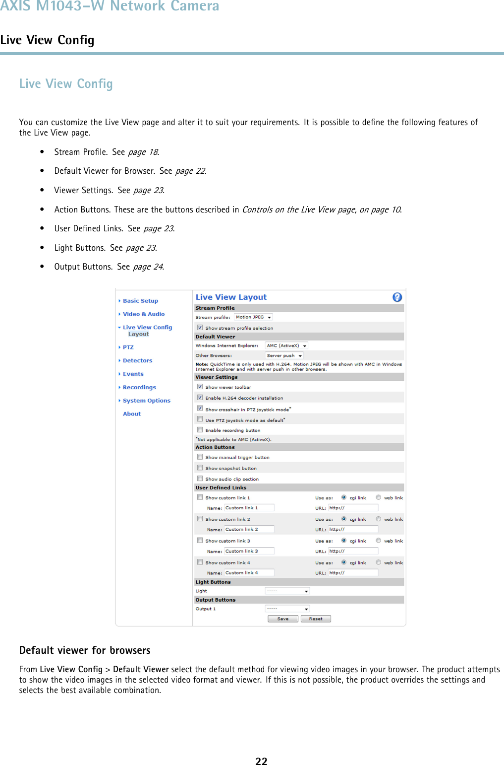 AXIS M1043–W Network CameraLive View ConﬁgLive View ConﬁgYou can customize the Live View page and alter it to suit your requirements. It is possible to deﬁne the following features oftheLiveViewpage.•StreamProﬁle. Seepage 18.• Default Viewer for Browser. Seepage 22.• Viewer Settings. Seepage 23.• Action Buttons. These are the buttons described inControls on the Live View page, on page 10.•UserDeﬁned Links. Seepage 23.• Light Buttons. Seepage 23.• Output Buttons. Seepage 24.Default viewer for browsersFrom Live View Conﬁg&gt;Default Viewer select the default method for viewing video images in your browser. The product attemptsto show the video images in the selected video format and viewer. If this is not possible, the product overrides the settings andselects the best available combination.22