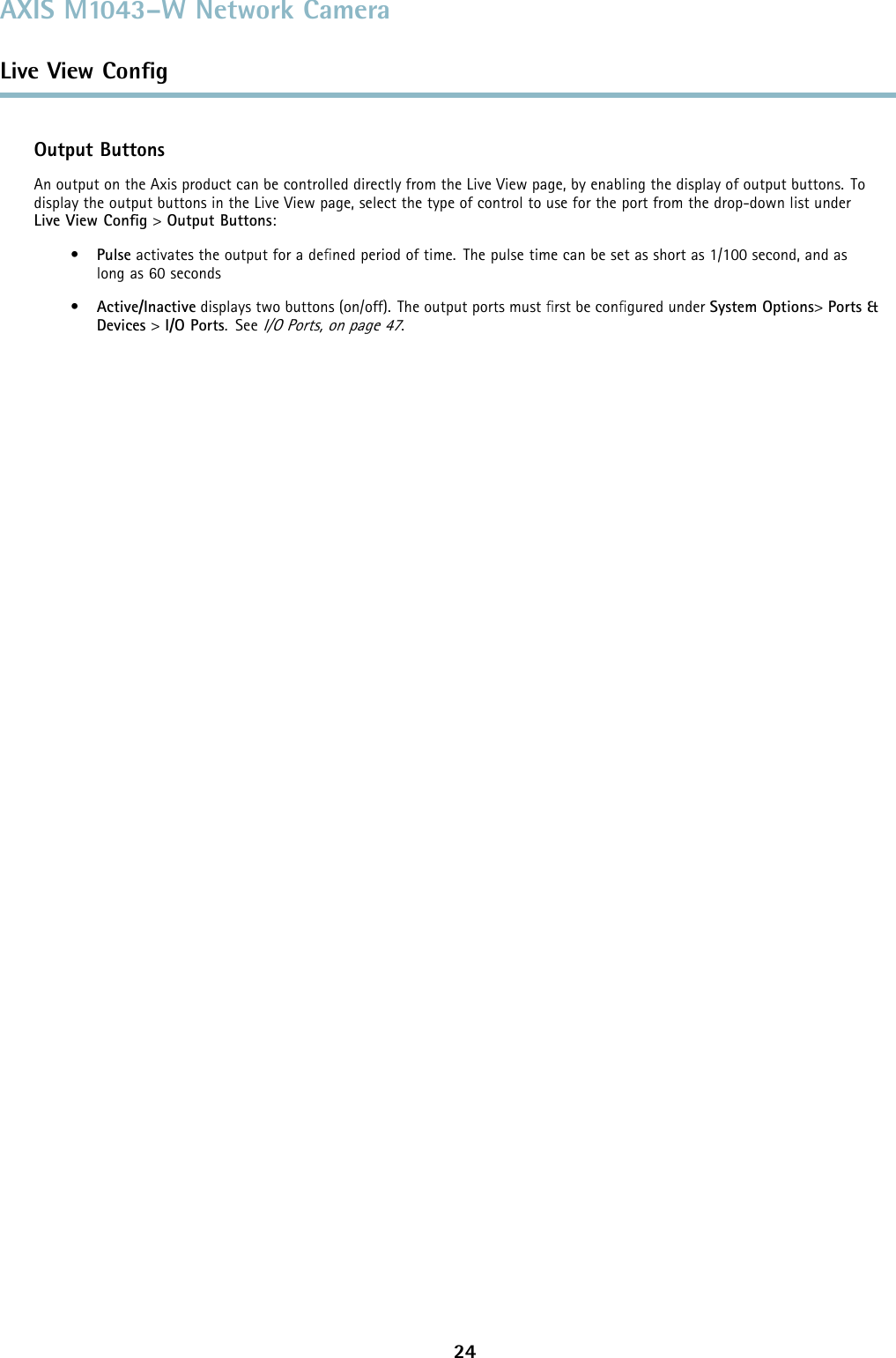 AXIS M1043–W Network CameraLive View ConﬁgOutput ButtonsAn output on the Axis product can be controlled directly from the Live View page, by enabling the display of output buttons. Todisplay the output buttons in the Live View page, select the type of control to use for the port from the drop-down list underLive View Conﬁg&gt;Output Buttons:•Pulse activates the output for a deﬁned period of time. The pulse time can be set as short as 1/100 second, and aslong as 60 seconds•Active/Inactive displays two buttons (on/off). The output ports must ﬁrst be conﬁgured under System Options&gt;Ports &amp;Devices &gt;I/O Ports.SeeI/O Ports, on page 47.24