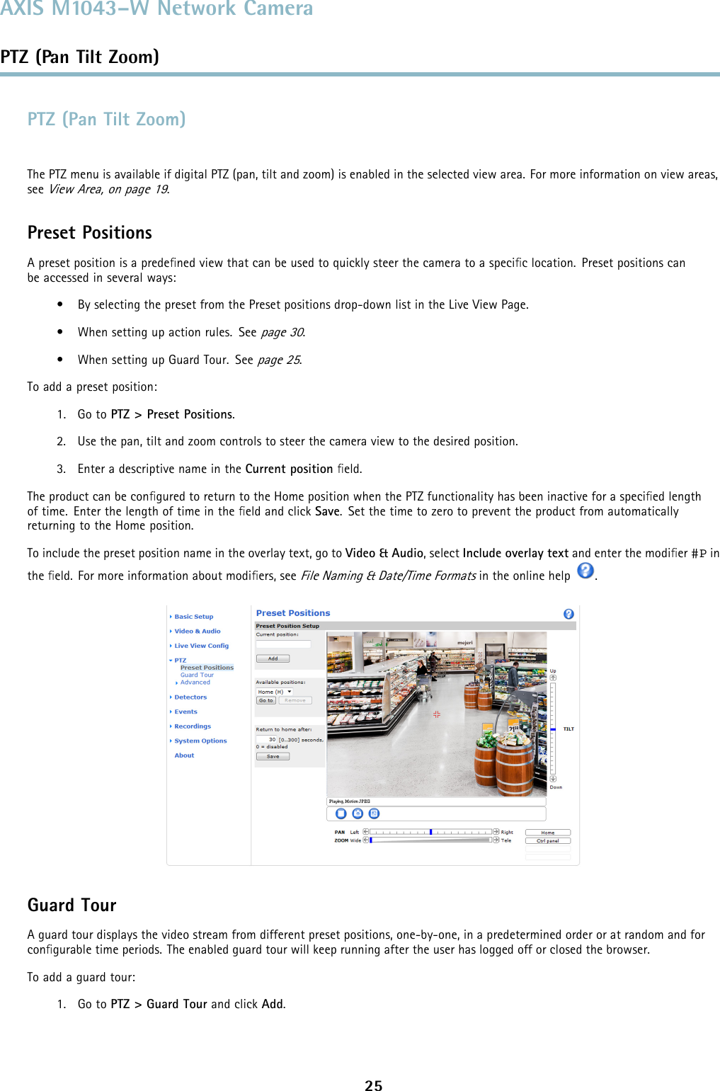 AXIS M1043–W Network CameraPTZ (Pan Tilt Zoom)PTZ (Pan Tilt Zoom)The PTZ menu is available if digital PTZ (pan, tilt and zoom) is enabled in the selected view area. For more information on view areas,seeView Area, on page 19.Preset PositionsA preset position is a predeﬁned view that can be used to quickly steer the camera to a speciﬁc location. Preset positions canbe accessed in several ways:• By selecting the preset from the Preset positions drop-down list in the Live View Page.• When setting up action rules. Seepage 30.• When setting up Guard Tour. Seepage 25.To add a preset position:1. Go to PTZ &gt; Preset Positions.2. Use the pan, tilt and zoom controls to steer the camera view to the desired position.3. Enter a descriptive name in the Current position ﬁeld.The product can be conﬁgured to return to the Home position when the PTZ functionality has been inactive for a speciﬁed lengthof time. Enter the length of time in the ﬁeld and click Save. Set the time to zero to prevent the product from automaticallyreturning to the Home position.To include the preset position name in the overlay text, go to Video &amp; Audio,selectInclude overlay text and enter the modiﬁer #P inthe ﬁeld. For more information about modiﬁers, seeFile Naming &amp; Date/Time Formatsin the online help .Guard TourA guard tour displays the video stream from different preset positions, one-by-one, in a predetermined order or at random and forconﬁgurable time periods. The enabled guard tour will keep running after the user has logged off or closed the browser.Toaddaguardtour:1. Go to PTZ&gt;GuardTourand click Add.25