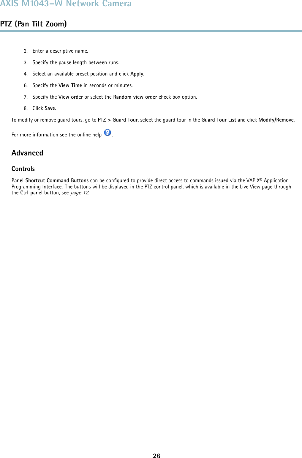 AXIS M1043–W Network CameraPTZ (Pan Tilt Zoom)2. Enter a descriptive name.3. Specify the pause length between runs.4. Select an available preset position and click Apply.6. Specify the View Time in seconds or minutes.7. Specify the View order or select the Random view order check box option.8. Click Save.To modify or remove guard tours, go to PTZ&gt;GuardTour, select the guard tour in the Guard Tour List and click Modify/Remove.For more information see the online help .AdvancedControlsPanel Shortcut Command Buttons can be conﬁgured to provide direct access to commands issued via the VAPIX® ApplicationProgramming Interface. The buttons will be displayed in the PTZ control panel, which is available in the Live View page throughthe Ctrl panel button, seepage 12.26