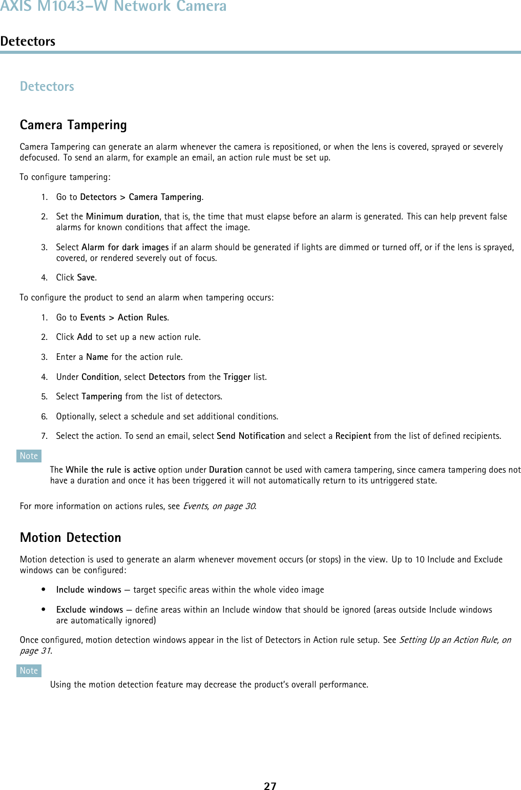 AXIS M1043–W Network CameraDetectorsDetectorsCamera TamperingCamera Tampering can generate an alarm whenever the camera is repositioned, or when the lens is covered, sprayed or severelydefocused. To send an alarm, for example an email, an action rule must be set up.To conﬁgure tampering:1. Go to Detectors &gt; Camera Tampering.2. Set the Minimum duration, that is, the time that must elapse before an alarm is generated. This can help prevent falsealarms for known conditions that affect the image.3. Select Alarm for dark images if an alarm should be generated if lights are dimmed or turned off, or if the lens is sprayed,covered, or rendered severely out of focus.4. Click Save.To conﬁgure the product to send an alarm when tampering occurs:1. Go to Events &gt; Action Rules.2. Click Add to set up a new action rule.3. Enter a Name for the action rule.4. Under Condition,selectDetectors from the Trigger list.5. Select Tampering from the list of detectors.6. Optionally, select a schedule and set additional conditions.7. Select the action. To send an email, select Send Notiﬁcation and select a Recipient from the list of deﬁned recipients.NoteThe While the rule is active option under Duration cannot be used with camera tampering, since camera tampering does nothave a duration and once it has been triggered it will not automatically return to its untriggered state.For more information on actions rules, seeEvents, on page 30.Motion DetectionMotiondetectionisusedtogenerateanalarmwhenevermovementoccurs(orstops)intheview. Upto10IncludeandExcludewindows can be conﬁgured:•Include windows — target speciﬁc areas within the whole video image•Exclude windows —deﬁne areas within an Include window that should be ignored (areas outside Include windowsare automatically ignored)Once conﬁgured, motion detection windows appear in the list of Detectors in Action rule setup. SeeSetting Up an Action Rule, onpage 31.NoteUsing the motion detection feature may decrease the product’s overall performance.27