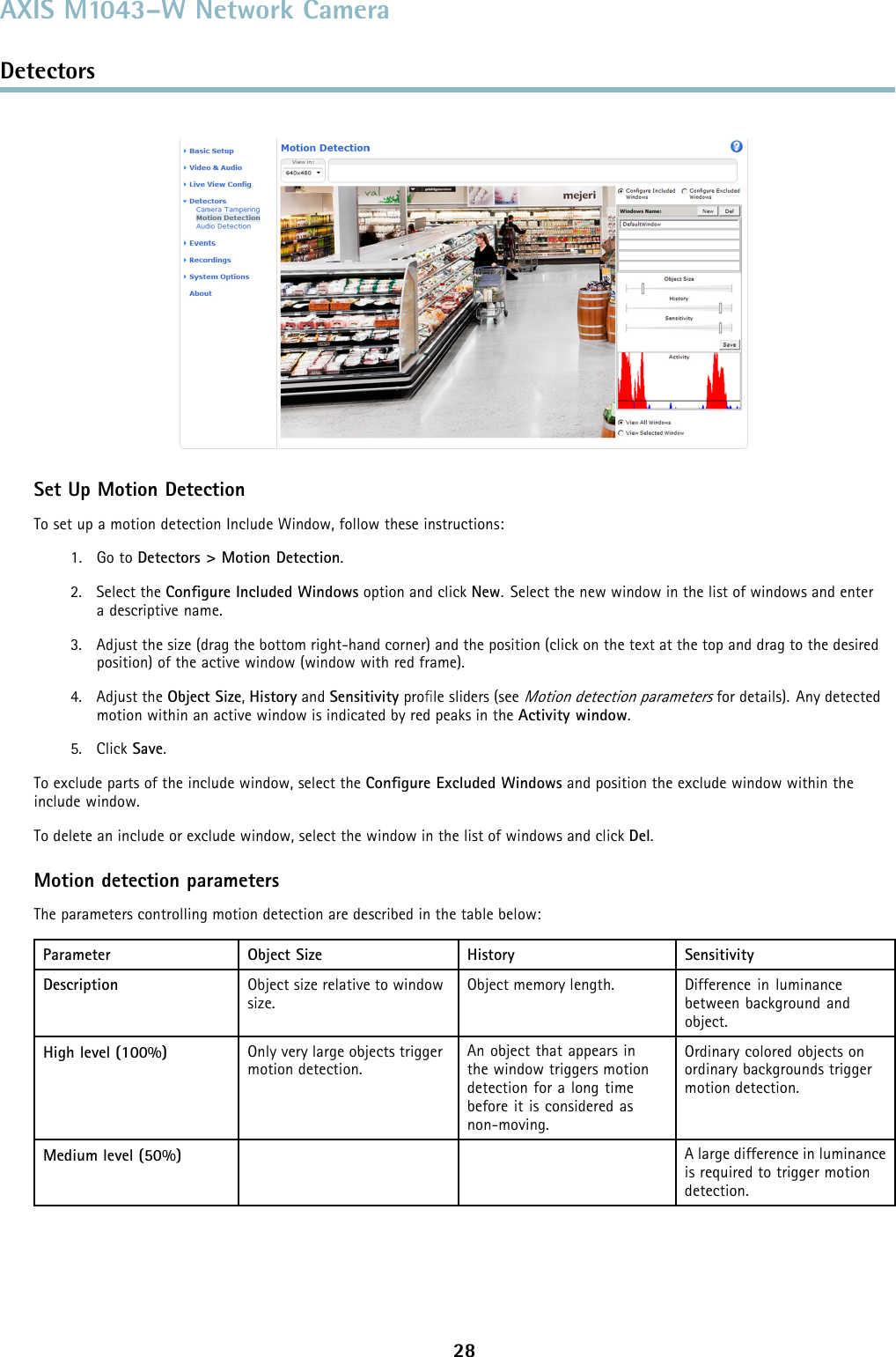 AXIS M1043–W Network CameraDetectorsSet Up Motion DetectionTo set up a motion detection Include Window, follow these instructions:1. Go to Detectors &gt; Motion Detection.2. Select the Conﬁgure Included Windows option and click New. Select the new window in the list of windows and enteradescriptivename.3. Adjust the size (drag the bottom right-hand corner) and the position (click on the text at the top and drag to the desiredposition) of the active window (window with red frame).4. Adjust the Object Size,History and Sensitivity proﬁle sliders (seeMotion detection parametersfor details). Any detectedmotion within an active window is indicated by red peaks in the Activity window.5. Click Save.To exclude parts of the include window, select the Conﬁgure Excluded Windows and position the exclude window within theinclude window.To delete an include or exclude window, select the window in the list of windows and click Del.Motion detection parametersThe parameters controlling motion detection are described in the table below:Parameter Object Size History SensitivityDescription Object size relative to windowsize.Object memory length. Difference in luminancebetween background andobject.High level (100%) Only very large objects triggermotion detection.An object that appears inthe window triggers motiondetection for a long timebefore it is considered asnon-moving.Ordinary colored objects onordinary backgrounds triggermotion detection.Medium level (50%) A large difference in luminanceis required to trigger motiondetection.28