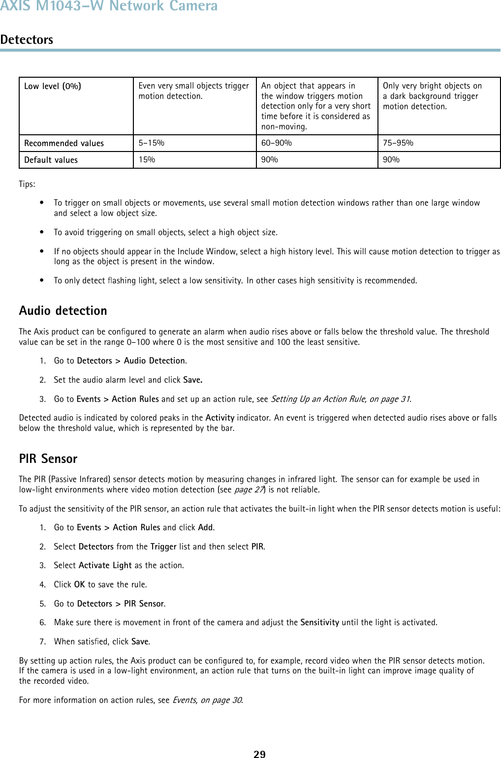 AXIS M1043–W Network CameraDetectorsLow level (0%) Even very small objects triggermotion detection.An object that appears inthe window triggers motiondetection only for a very shorttime before it is considered asnon-moving.Only very bright objects ona dark background triggermotion detection.Recommended values 5–15% 60–90% 75–95%Default values 15% 90% 90%Tips:• To trigger on small objects or movements, use several small motion detection windows rather than one large windowand select a low object size.• To avoid triggering on small objects, select a high object size.• If no objects should appear in the Include Window, select a high history level. This will cause motion detection to trigger aslong as the object is present in the window.• To only detect ﬂashing light, select a low sensitivity. In other cases high sensitivity is recommended.Audio detectionThe Axis product can be conﬁgured to generate an alarm when audio rises above or falls below the threshold value. The thresholdvalue can be set in the range 0–100 where 0 is the most sensitive and 100 the least sensitive.1. Go to Detectors &gt; Audio Detection.2. Set the audio alarm level and click Save.3. Go to Events &gt; Action Rules and set up an action rule, seeSetting Up an Action Rule, on page 31.Detected audio is indicated by colored peaks in the Activity indicator. An event is triggered when detected audio rises above or fallsbelow the threshold value, which is represented by the bar.PIR SensorThe PIR (Passive Infrared) sensor detects motion by measuring changes in infrared light. The sensor can for example be used inlow-light environments where video motion detection (seepage 27) is not reliable.To adjust the sensitivity of the PIR sensor, an action rule that activates the built-in light when the PIR sensor detects motion is useful:1. Go to Events &gt; Action Rules and click Add.2. Select Detectors from the Trigger list and then select PIR.3. Select Activate Light as the action.4. Click OK to save the rule.5. Go to Detectors &gt; PIR Sensor.6. Make sure there is movement in front of the camera and adjust the Sensitivity until the light is activated.7. When satisﬁed, click Save.By setting up action rules, the Axis product can be conﬁgured to, for example, record video when the PIR sensor detects motion.If the camera is used in a low-light environment, an action rule that turns on the built-in light can improve image quality ofthe recorded video.For more information on action rules, seeEvents, on page 30.29