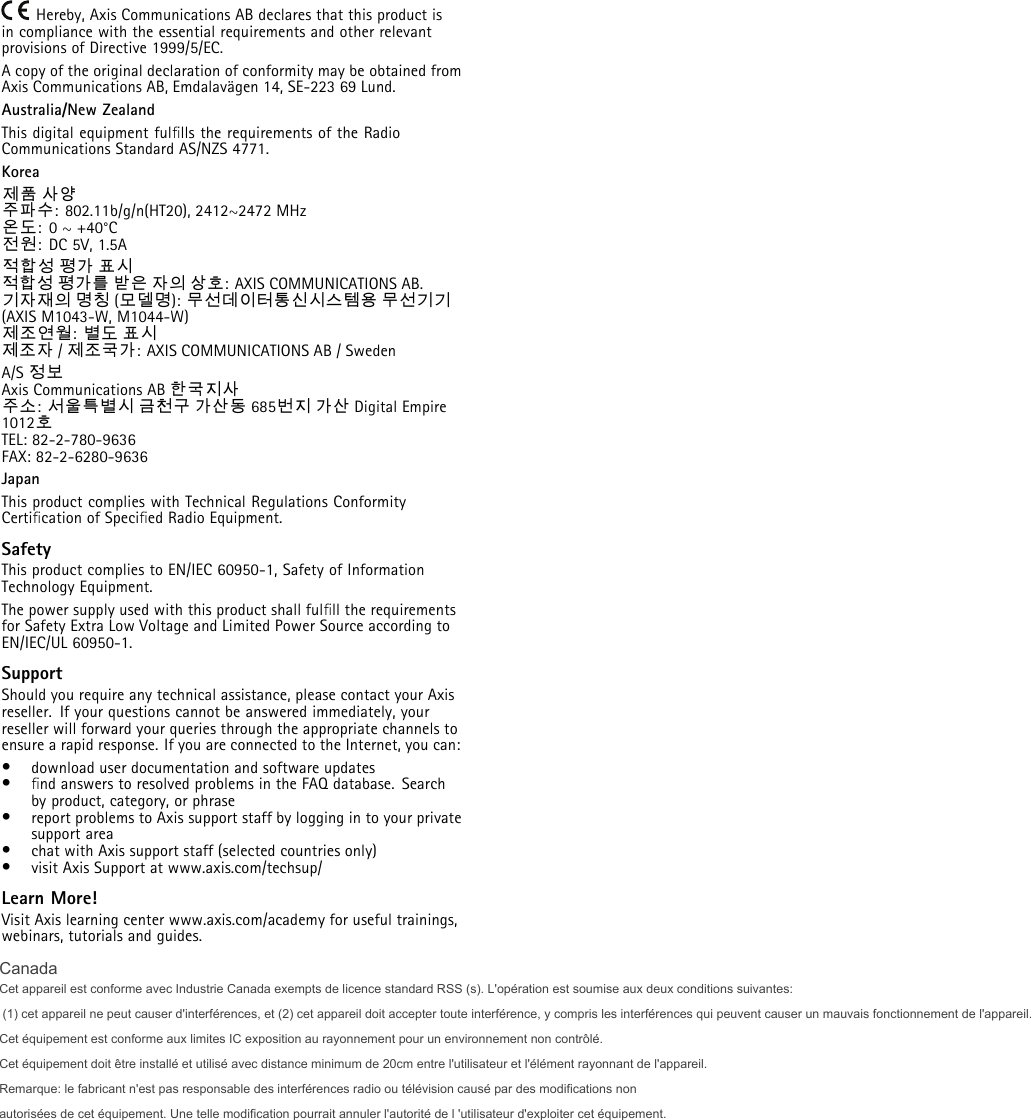 Hereby, Axis Communications AB declares that this product isin compliance with the essential requirements and other relevantprovisions of Directive 1999/5/EC.A copy of the original declaration of conformity may be obtained fromAxis Communications AB, Emdalavägen 14, SE-223 69 Lund.Australia/New ZealandThis digital equipment fulﬁlls the requirements of the RadioCommunications Standard AS/NZS 4771.Korea제품 사양주파수: 802.11b/g/n(HT20), 2412~2472 MHz온도:0~+40°C전원:DC5V,1.5A적합성평가표시적합성 평가를 받은 자의 상호: AXIS COMMUNICATIONS AB.기자재의 명칭 (모델명): 무선데이터통신시스템용 무선기기(AXIS M1043-W, M1044-W)제조연월:별도 표시제조자 /제조국가:AXISCOMMUNICATIONSAB/SwedenA/S 정보Axis Communications AB 한국지사주소:서울특별시 금천구 가산동 685번지 가산 Digital Empire1012호TEL: 82-2-780-9636FAX: 82-2-6280-9636JapanThis product complies with Technical Regulations ConformityCertiﬁcation of Speciﬁed Radio Equipment.SafetyThis product complies to EN/IEC 60950-1, Safety of InformationTechnology Equipment.The power supply used with this product shall fulﬁll the requirementsfor Safety Extra Low Voltage and Limited Power Source according toEN/IEC/UL 60950-1.SupportShould you require any technical assistance, please contact your Axisreseller. If your questions cannot be answered immediately, yourreseller will forward your queries through the appropriate channels toensure a rapid response. If you are connected to the Internet, you can:•download user documentation and software updates•ﬁnd answers to resolved problems in the FAQ database. Searchby product, category, or phrase•report problems to Axis support staff by logging in to your privatesupport area•chat with Axis support staff (selected countries only)•visit Axis Support at www.axis.com/techsup/Learn More!Visit Axis learning center www.axis.com/academy for useful trainings,webinars, tutorials and guides.CanadaCet appareil est conforme avec Industrie Canada exempts de licence standard RSS (s). L&apos;opération est soumise aux deux conditions suivantes:  (1) cet appareil ne peut causer d&apos;interférences, et (2) cet appareil doit accepter toute interférence, y compris les interférences qui peuvent causer un mauvais fonctionnement de l&apos;appareil.Cet équipement est conforme aux limites IC exposition au rayonnement pour un environnement non contrôlé. Cet équipement doit être installé et utilisé avec distance minimum de 20cm entre l&apos;utilisateur et l&apos;élément rayonnant de l&apos;appareil. Remarque: le fabricant n&apos;est pas responsable des interférences radio ou télévision causé par des modifications non  autorisées de cet équipement. Une telle modification pourrait annuler l&apos;autorité de l &apos;utilisateur d&apos;exploiter cet équipement. 