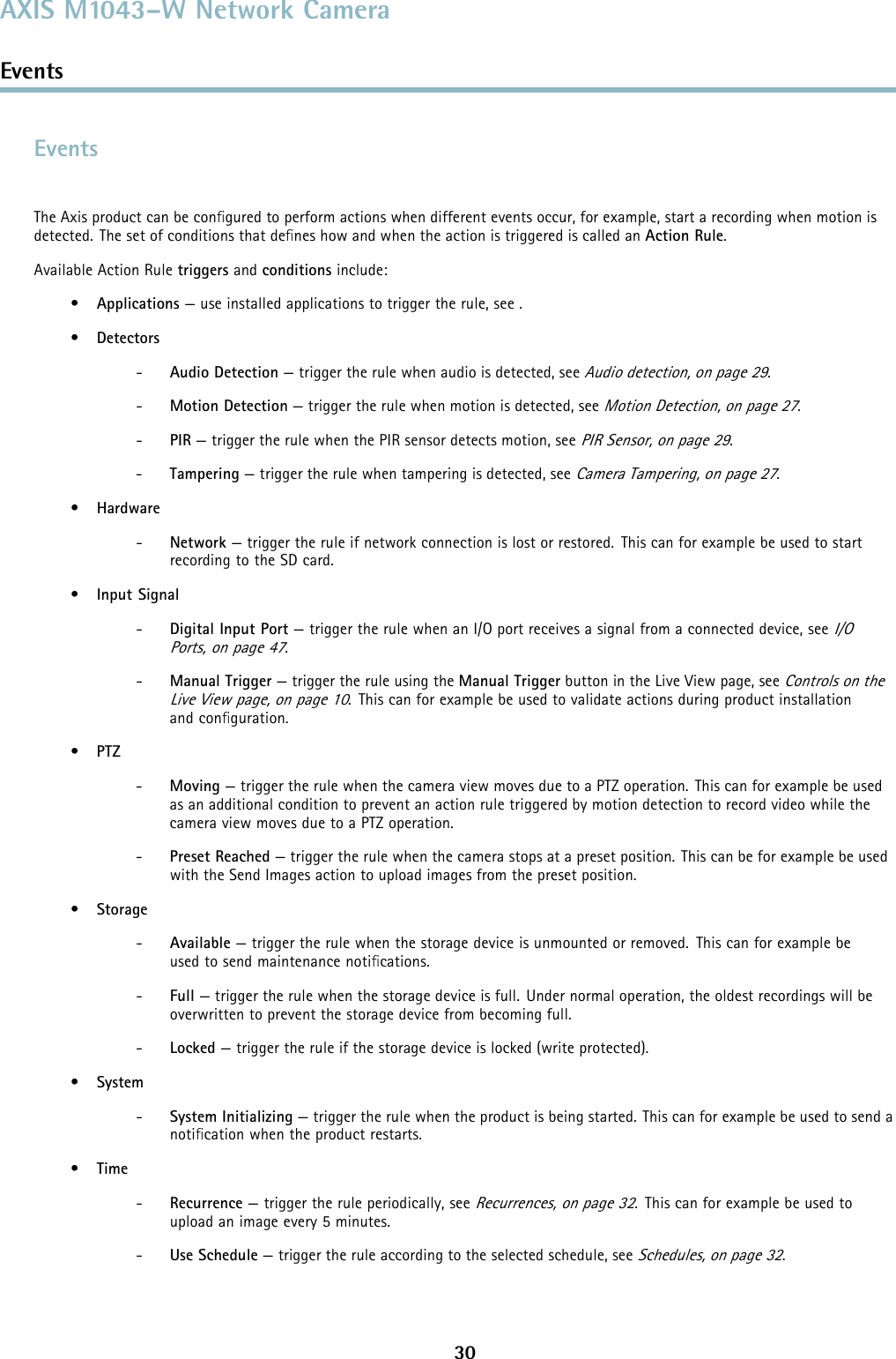 AXIS M1043–W Network CameraEventsEventsThe Axis product can be conﬁgured to perform actions when different events occur, for example, start a recording when motion isdetected. The set of conditions that deﬁnes how and when the action is triggered is called an Action Rule.Available Action Rule triggers and conditions include:•Applications — use installed applications to trigger the rule, see .•Detectors-Audio Detection — trigger the rule when audio is detected, seeAudio detection, on page 29.-Motion Detection — trigger the rule when motion is detected, seeMotion Detection, on page 27.-PIR — trigger the rule when the PIR sensor detects motion, seePIR Sensor, on page 29.-Tampering — trigger the rule when tampering is detected, seeCamera Tampering, on page 27.•Hardware-Network — trigger the rule if network connection is lost or restored. This can for example be used to startrecording to the SD card.•Input Signal-Digital Input Port — trigger the rule when an I/O port receives a signal from a connected device, seeI/OPorts, on page 47.-Manual Trigger — trigger the rule using the Manual Trigger button in the Live View page, seeControls on theLive View page, on page 10. This can for example be used to validate actions during product installationand conﬁguration.•PTZ-Moving — trigger the rule when the camera view moves due to a PTZ operation. This can for example be usedas an additional condition to prevent an action rule triggered by motion detection to record video while thecamera view moves due to a PTZ operation.-Preset Reached —triggertherule when the camera stops at a preset position. This can be for example be usedwith the Send Images action to upload images from the preset position.•Storage-Available — trigger the rule when the storage device is unmounted or removed. This can for example beused to send maintenance notiﬁcations.-Full — trigger the rule when the storage device is full. Under normal operation, the oldest recordings will beoverwritten to prevent the storage device from becoming full.-Locked —triggertheruleifthestoragedeviceislocked(writeprotected).•System-System Initializing — trigger the rule when the product is being started. This can for example be used to send anotiﬁcation when the product restarts.•Time-Recurrence — trigger the rule periodically, seeRecurrences, on page 32. This can for example be used toupload an image every 5 minutes.-Use Schedule — trigger the rule according to the selected schedule, seeSchedules, on page 32.30