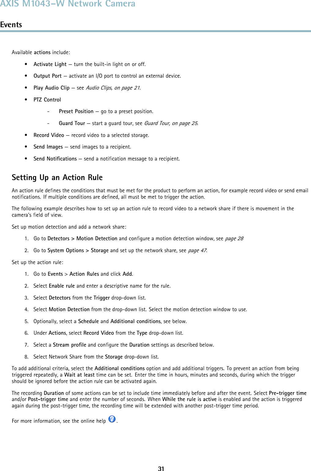 AXIS M1043–W Network CameraEventsAvailable actions include:•Activate Light — turn the built-in light on or off.•Output Port — activate an I/O port to control an external device.•Play Audio Clip —seeAudio Clips, on page 21.•PTZ Control-Preset Position — go to a preset position.-Guard Tour — start a guard tour, seeGuard Tour, on page 25.•Record Video — record video to a selected storage.•Send Images —sendimagestoarecipient.•Send Notiﬁcations —sendanotiﬁcation message to a recipient.Setting Up an Action RuleAn action rule deﬁnes the conditions that must be met for the product to perform an action, for example record video or send emailnotiﬁcations. If multiple conditions are deﬁned, all must be met to trigger the action.The following example describes how to set up an action rule to record video to a network share if there is movement in thecamera’s ﬁeld of view.Set up motion detection and add a network share:1. Go to Detectors &gt; Motion Detection and conﬁgure a motion detection window, seepage 282. Go to System Options &gt; Storage and set up the network share, seepage 47.Set up the action rule:1. Go to Events &gt;Action Rules and click Add.2. Select Enable rule and enter a descriptive name for the rule.3. Select Detectors from the Trigger drop-down list.4. Select Motion Detection from the drop-down list. Select the motion detection window to use.5. Optionally, select a Schedule and Additional conditions,seebelow.6. Under Actions, select Record Video from the Type drop-down list.7. Select a Stream proﬁle and conﬁgure the Duration settings as described below.8. Select Network Share from the Storage drop-down list.To add additional criteria, select the Additional conditions option and add additional triggers. To prevent an action from beingtriggered repeatedly, a Wait at least time can be set. Enter the time in hours, minutes and seconds, during which the triggershould be ignored before the action rule can be activated again.The recording Duration of some actions can be set to include time immediately before and after the event. Select Pre-trigger timeand/or Post-trigger time and enter the number of seconds. When While the rule is active is enabled and the action is triggeredagain during the post-trigger time, the recording time will be extended with another post-trigger time period.For more information, see the online help .31