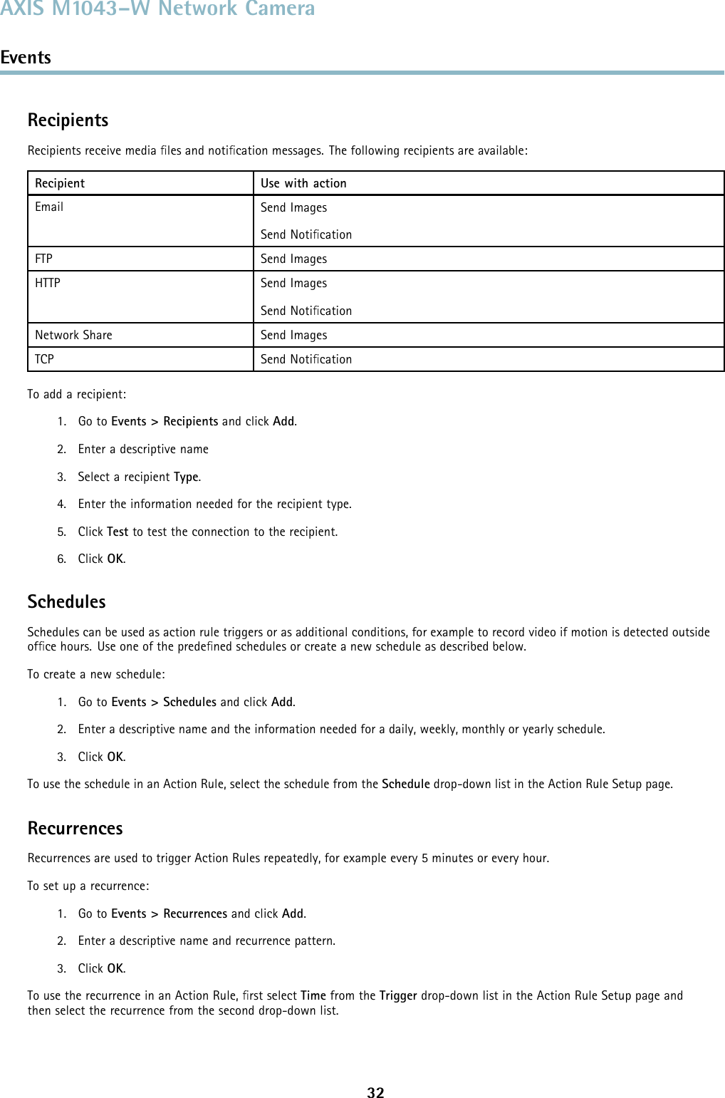 AXIS M1043–W Network CameraEventsRecipientsRecipients receive media ﬁles and notiﬁcation messages. The following recipients are available:Recipient Use with actionEmail Send ImagesSend NotiﬁcationFTP Send ImagesHTTP Send ImagesSend NotiﬁcationNetwork Share Send ImagesTCP Send NotiﬁcationTo add a recipient:1. Go to Events &gt; Recipients and click Add.2. Enter a descriptive name3. Select a recipient Type.4. Enter the information needed for the recipient type.5. Click Test to test the connection to the recipient.6. Click OK.SchedulesSchedules can be used as action rule triggers or as additional conditions, for example to record video if motion is detected outsideofﬁce hours. Use one of the predeﬁned schedules or create a new schedule as described below.To create a new schedule:1. Go to Events &gt; Schedules and click Add.2. Enter a descriptive name and the information needed for a daily, weekly, monthly or yearly schedule.3. Click OK.To use the schedule in an Action Rule, select the schedule from the Schedule drop-down list in the Action Rule Setup page.RecurrencesRecurrences are used to trigger Action Rules repeatedly, for example every 5 minutes or every hour.To set up a recurrence:1. Go to Events &gt; Recurrences and click Add.2. Enter a descriptive name and recurrence pattern.3. Click OK.To use the recurrence in an Action Rule, ﬁrst select Time from the Trigger drop-down list in the Action Rule Setup page andthen select the recurrence from the second drop-down list.32
