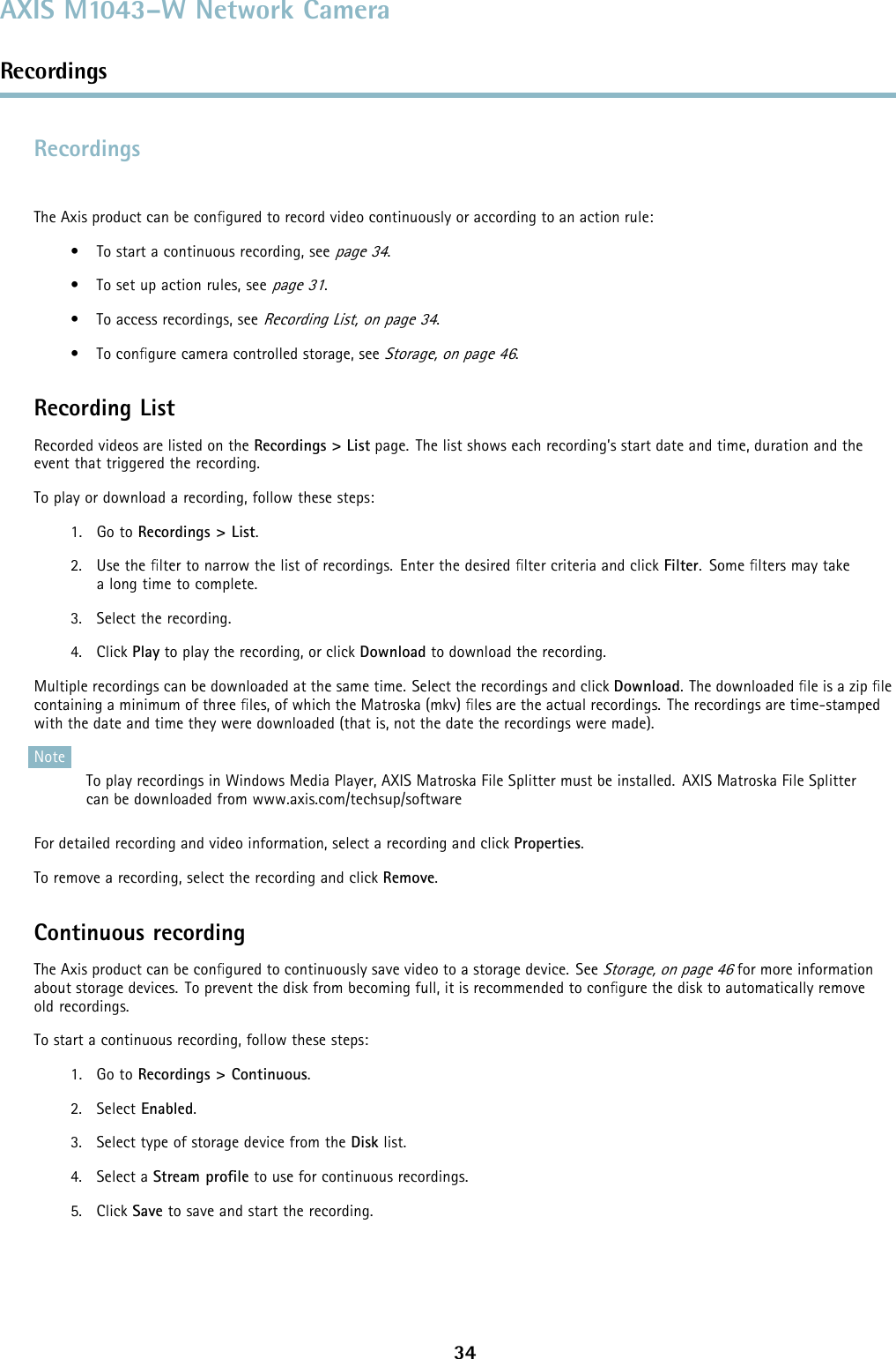 AXIS M1043–W Network CameraRecordingsRecordingsTheAxisproductcanbeconﬁgured to record video continuously or according to an action rule:• To start a continuous recording, seepage 34.• To set up action rules, seepage 31.• To access recordings, seeRecording List, on page 34.•Toconﬁgure camera controlled storage, seeStorage, on page 46.Recording ListRecorded videos are listed on the Recordings &gt; List page. The list shows each recording’s start date and time, duration and theevent that triggered the recording.To play or download a recording, follow these steps:1. Go to Recordings &gt; List.2. Use the ﬁlter to narrow the list of recordings. Enter the desired ﬁlter criteria and click Filter. Some ﬁlters may takea long time to complete.3. Select the recording.4. Click Play to play the recording, or click Download to download the recording.Multiple recordings can be downloaded at the same time. Select the recordings and click Download. The downloaded ﬁle is a zip ﬁlecontaining a minimum of three ﬁles, of which the Matroska (mkv) ﬁles are the actual recordings. The recordings are time-stampedwith the date and time they were downloaded (that is, not the date the recordings were made).NoteTo play recordings in Windows Media Player, AXIS Matroska File Splitter must be installed. AXIS Matroska File Splittercan be downloaded from www.axis.com/techsup/softwareFor detailed recording and video information, select a recording and click Properties.To remove a recording, select the recording and click Remove.Continuous recordingThe Axis product can be conﬁgured to continuously save video to a storage device. SeeStorage, on page 46for more informationabout storage devices. To prevent the disk from becoming full, it is recommended to conﬁgure the disk to automatically removeold recordings.To start a continuous recording, follow these steps:1. Go to Recordings &gt; Continuous.2. Select Enabled.3. Select type of storage device from the Disk list.4. Select a Stream proﬁle to use for continuous recordings.5. Click Save to save and start the recording.34