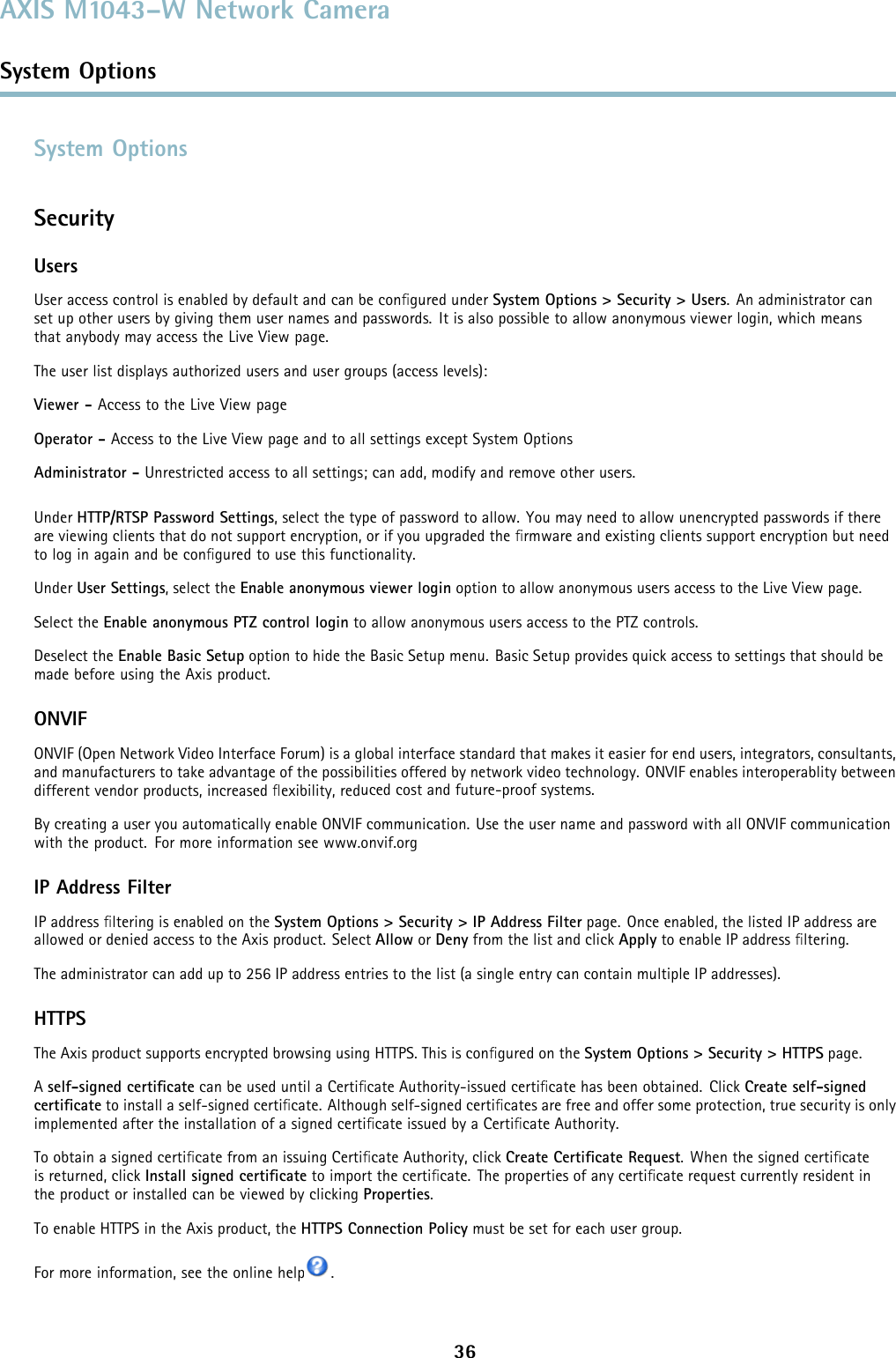 AXIS M1043–W Network CameraSystem OptionsSystem OptionsSecurityUsersUser access control is enabled by default and can be conﬁgured under System Options &gt; Security &gt; Users. An administrator canset up other users by giving them user names and passwords. It is also possible to allow anonymous viewer login, which meansthat anybody may access the Live View page.The user list displays authorized users and user groups (access levels):Viewer - Access to the Live View pageOperator - Access to the Live View page and to all settings except System OptionsAdministrator - Unrestricted access to all settings; can add, modify and remove other users.Under HTTP/RTSPPasswordSettings, select the type of password to allow. You may need to allow unencrypted passwords if thereare viewing clients that do not support encryption, or if you upgraded the ﬁrmware and existing clients support encryption but needto log in again and be conﬁguredtousethisfunctionality.Under User Settings, select the Enable anonymous viewer login option to allow anonymous users access to the Live View page.Select the Enable anonymous PTZ control login to allow anonymous users access to the PTZ controls.Deselect the Enable Basic Setup option to hide the Basic Setup menu. Basic Setup provides quick access to settings that should bemade before using the Axis product.ONVIFONVIF (Open Network Video Interface Forum) is a global interface standard that makes it easier for end users, integrators, consultants,and manufacturers to take advantage of the possibilities offered by network video technology. ONVIF enables interoperablity betweendifferent vendor products, increased ﬂexibility, reduced cost and future-proof systems.By creating a user you automatically enable ONVIF communication. Use the user name and password with all ONVIF communicationwith the product. For more information see www.onvif.orgIP Address FilterIP address ﬁltering is enabled on the System Options &gt; Security &gt; IP Address Filter page. Once enabled, the listed IP address areallowed or denied access to the Axis product. Select Allow or Deny from the list and click Apply to enable IP address ﬁltering.The administrator can add up to 256 IP address entries to the list (a single entry can contain multiple IP addresses).HTTPSThe Axis product supports encrypted browsing using HTTPS. This is conﬁgured on the System Options &gt; Security &gt; HTTPS page.Aself-signed certiﬁcate can be used until a Certiﬁcate Authority-issued certiﬁcate has been obtained. Click Create self-signedcertiﬁcate to install a self-signed certiﬁcate. Although self-signed certiﬁcates are free and offer some protection, true security is onlyimplemented after the installation of a signed certiﬁcate issued by a Certiﬁcate Authority.To obtain a signed certiﬁcate from an issuing Certiﬁcate Authority, click Create Certiﬁcate Request. When the signed certiﬁcateis returned, click Install signed certiﬁcate to import the certiﬁcate. The properties of any certiﬁcate request currently resident inthe product or installed can be viewed by clicking Properties.To enable HTTPS in the Axis product, the HTTPS Connection Policy must be set for each user group.For more information, see the online help .36