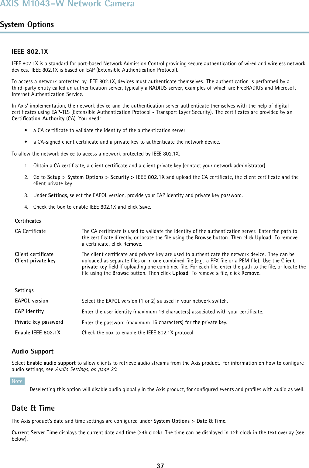 AXIS M1043–W Network CameraSystem OptionsIEEE 802.1XIEEE 802.1X is a standard for port-based Network Admission Control providing secure authentication of wired and wireless networkdevices. IEEE 802.1X is based on EAP (Extensible Authentication Protocol).To access a network protected by IEEE 802.1X, devices must authenticate themselves. The authentication is performed by athird-party entity called an authentication server, typically a RADIUS server, examples of which are FreeRADIUS and MicrosoftInternet Authentication Service.In Axis&apos; implementation, the network device and the authentication server authenticate themselves with the help of digitalcertiﬁcates using EAP-TLS (Extensible Authentication Protocol - Transport Layer Security). The certiﬁcates are provided by anCertiﬁcation Authority (CA). You need:•aCAcertiﬁcate to validate the identity of the authentication server• a CA-signed client certiﬁcate and a private key to authenticate the network device.To allow the network device to access a network protected by IEEE 802.1X:1. Obtain a CA certiﬁcate, a client certiﬁcate and a client private key (contact your network administrator).2. Go to Setup &gt; System Options &gt; Security &gt; IEEE 802.1X and upload the CA certiﬁcate, the client certiﬁcate and theclient private key.3. Under Settings, select the EAPOL version, provide your EAP identity and private key password.4. Check the box to enable IEEE 802.1X and click Save.CertiﬁcatesCA Certiﬁcate The CA certiﬁcate is used to validate the identity of the authentication server. Enter the path tothe certiﬁcate directly, or locate the ﬁle using the Browse button. Then click Upload.Toremoveacertiﬁcate, click Remove.Client certiﬁcateClient private keyThe client certiﬁcate and private key are used to authenticate the network device. They can beuploaded as separate ﬁles or in one combined ﬁle (e.g. a PFX ﬁle or a PEM ﬁle). Use the Clientprivate key ﬁeld if uploading one combined ﬁle. For each ﬁle, enter the path to the ﬁle, or locate theﬁle using the Browse button. Then click Upload.Toremoveaﬁle, click Remove.SettingsEAPOL version SelecttheEAPOLversion(1or2)asusedinyournetworkswitch.EAP identity Enter the user identity (maximum 16 characters) associated with your certiﬁcate.Private key password Enter the password (maximum 16 characters) for the private key.Enable IEEE 802.1X Check the box to enable the IEEE 802.1X protocol.Audio SupportSelect Enable audio support to allow clients to retrieve audio streams from the Axis product. For information on how to conﬁgureaudio settings, seeAudio Settings, on page 20.NoteDeselecting this option will disable audio globally in the Axis product, for conﬁgured events and proﬁles with audio as well.Date &amp; TimeThe Axis product’s date and time settings are conﬁgured under System Options &gt; Date &amp; Time.Current Server Time displays the current date and time (24h clock). The time can be displayed in 12h clock in the text overlay (seebelow).37