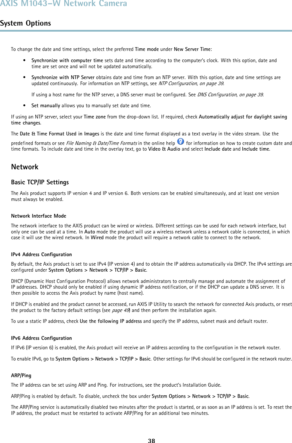 AXIS M1043–W Network CameraSystem OptionsTo change the date and time settings, select the preferred Time mode under New Server Time:•Synchronize with computer time sets date and time according to the computer’s clock. With this option, date andtime are set once and will not be updated automatically.•Synchronize with NTP Server obtains date and time from an NTP server. With this option, date and time settings areupdated continuously. For information on NTP settings, seeNTP Conﬁguration, on page 39.If using a host name for the NTP server, a DNS server must be conﬁgured. SeeDNS Conﬁguration, on page 39.•Set manually allows you to manually set date and time.If using an NTP server, select your Time zone from the drop-down list. If required, check Automatically adjust for daylight savingtime changes.The Date &amp; Time Format Used in Images is the date and time format displayed as a text overlay in the video stream. Use thepredeﬁned formats or seeFile Naming &amp; Date/Time Formatsin the online help for information on how to create custom date andtime formats. To include date and time in the overlay text, go to Video &amp; Audio and select Include date and Include time.NetworkBasic TCP/IP SettingsThe Axis product supports IP version 4 and IP version 6. Both versions can be enabled simultaneously, and at least one versionmust always be enabled.Network Interface ModeThe network interface to the AXIS product can be wired or wireless. Different settings can be used for each network interface, butonly one can be used at a time. In Auto mode the product will use a wireless network unless a network cable is connected, in whichcase it will use the wired network. In Wired mode the product will require a network cable to connect to the network.IPv4 Address ConﬁgurationBy default, the Axis product is set to use IPv4 (IP version 4) and to obtain the IP address automatically via DHCP. The IPv4 settings areconﬁgured under System Options &gt; Network &gt; TCP/IP &gt; Basic.DHCP (Dynamic Host Conﬁguration Protocol) allows network administrators to centrally manage and automate the assignment ofIP addresses. DHCP should only be enabled if using dynamic IP address notiﬁcation, or if the DHCP can update a DNS server. It isthen possible to access the Axis product by name (host name).If DHCP is enabled and the product cannot be accessed, run AXIS IP Utility to search the network for connected Axis products, or resetthe product to the factory default settings (seepage 49) and then perform the installation again.To use a static IP address, check Use the following IP address and specify the IP address, subnet mask and default router.IPv6 Address ConﬁgurationIf IPv6 (IP version 6) is enabled, the Axis product will receive an IP address according to the conﬁguration in the network router.To enable IPv6, go to System Options &gt; Network &gt; TCP/IP &gt; Basic. Other settings for IPv6 should be conﬁgured in the network router.ARP/PingThe IP address can be set using ARP and Ping. For instructions, see the product’s Installation Guide.ARP/Ping is enabled by default. To disable, uncheck the box under System Options &gt; Network &gt; TCP/IP &gt; Basic.The ARP/Ping service is automatically disabled two minutes after the product is started, or as soon as an IP address is set. To reset theIP address, the product must be restarted to activate ARP/Ping for an additional two minutes.38