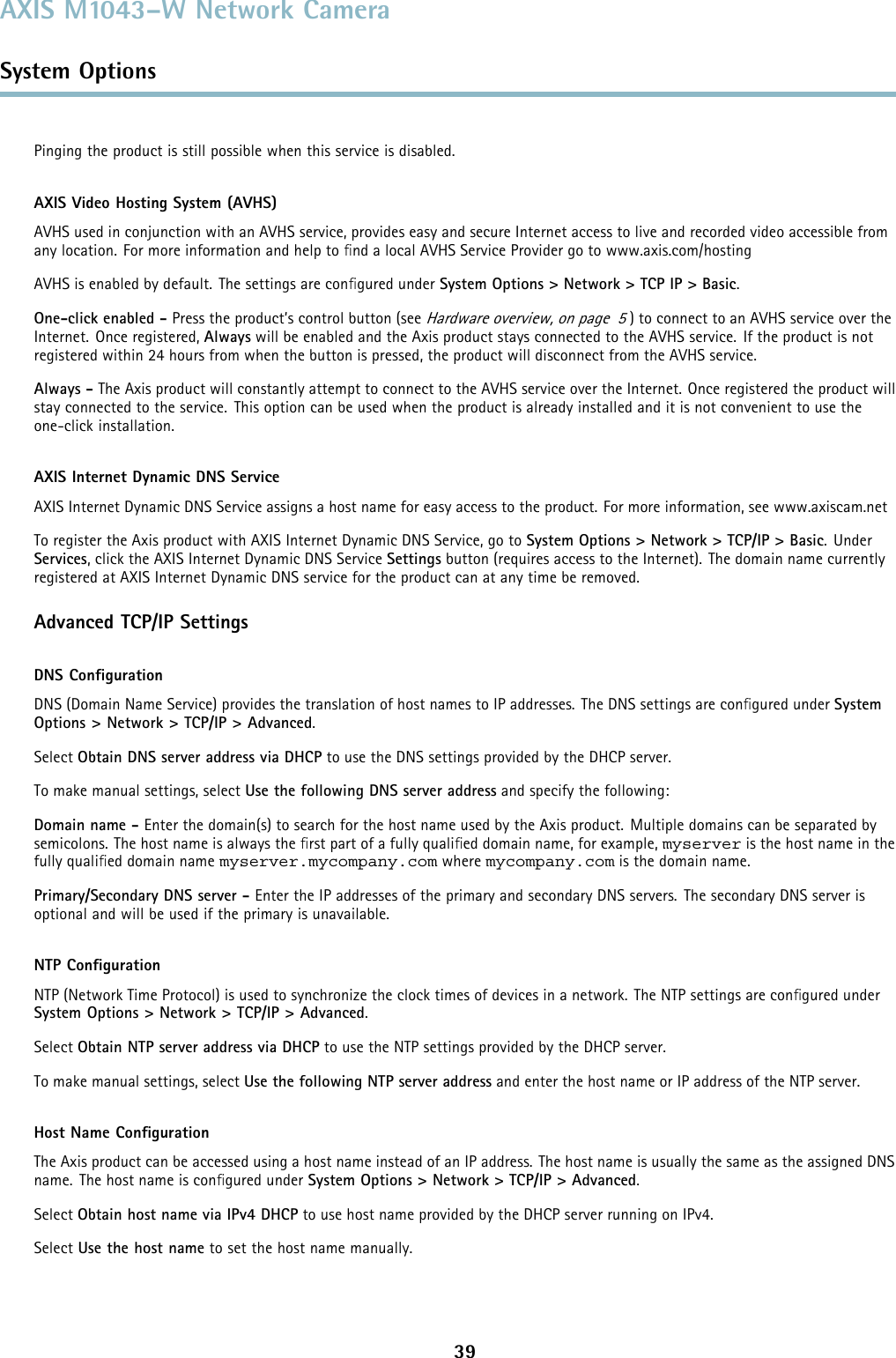 AXIS M1043–W Network CameraSystem OptionsPinging the product is still possible when this service is disabled.AXIS Video Hosting System (AVHS)AVHS used in conjunction with an AVHS service, provides easy and secure Internet access to live and recorded video accessible fromany location. For more information and help to ﬁnd a local AVHS Service Provider go to www.axis.com/hostingAVHS is enabled by default. The settings are conﬁgured under System Options &gt; Network &gt; TCP IP &gt; Basic.One-click enabled - Press the product’s control button (seeHardware overview, on page 5) to connect to an AVHS service over theInternet. Once registered, Always will be enabled and the Axis product stays connected to the AVHS service. If the product is notregistered within 24 hours from when the button is pressed, the product will disconnect from the AVHS service.Always - The Axis product will constantly attempt to connect to the AVHS service over the Internet. Once registered the product willstay connected to the service. This option can be used when the product is already installed and it is not convenient to use theone-click installation.AXIS Internet Dynamic DNS ServiceAXIS Internet Dynamic DNS Service assigns a host name for easy access to the product. For more information, see www.axiscam.netTo register the Axis product with AXIS Internet Dynamic DNS Service, go to System Options &gt; Network &gt; TCP/IP &gt; Basic.UnderServices, click the AXIS Internet Dynamic DNS Service Settings button (requires access to the Internet). The domain name currentlyregistered at AXIS Internet Dynamic DNS service for the product can at any time be removed.Advanced TCP/IP SettingsDNS ConﬁgurationDNS (Domain Name Service) provides the translation of host names to IP addresses. The DNS settings are conﬁgured under SystemOptions &gt; Network &gt; TCP/IP &gt; Advanced.Select Obtain DNS server address via DHCP to use the DNS settings provided by the DHCP server.To make manual settings, select Use the following DNS server address and specify the following:Domain name - Enter the domain(s) to search for the host name used by the Axis product. Multiple domains can be separated bysemicolons. The host name is always the ﬁrstpartofafullyqualiﬁed domain name, for example, myserver is the host name in thefully qualiﬁed domain name myserver.mycompany.com where mycompany.com is the domain name.Primary/Secondary DNS server - Enter the IP addresses of the primary and secondary DNS servers. The secondary DNS server isoptional and will be used if the primary is unavailable.NTP ConﬁgurationNTP (Network Time Protocol) is used to synchronize the clock times of devices in a network. The NTP settings are conﬁgured underSystem Options &gt; Network &gt; TCP/IP &gt; Advanced.Select Obtain NTP server address via DHCP to use the NTP settings provided by the DHCP server.To make manual settings, select Use the following NTP server address and enter the host name or IP address of the NTP server.Host Name ConﬁgurationThe Axis product can be accessed using a host name instead of an IP address. The host name is usually the same as the assigned DNSname. The host name is conﬁgured under System Options &gt; Network &gt; TCP/IP &gt; Advanced.Select Obtain host name via IPv4 DHCP to use host name provided by the DHCP server running on IPv4.Select Use the host name to set the host name manually.39
