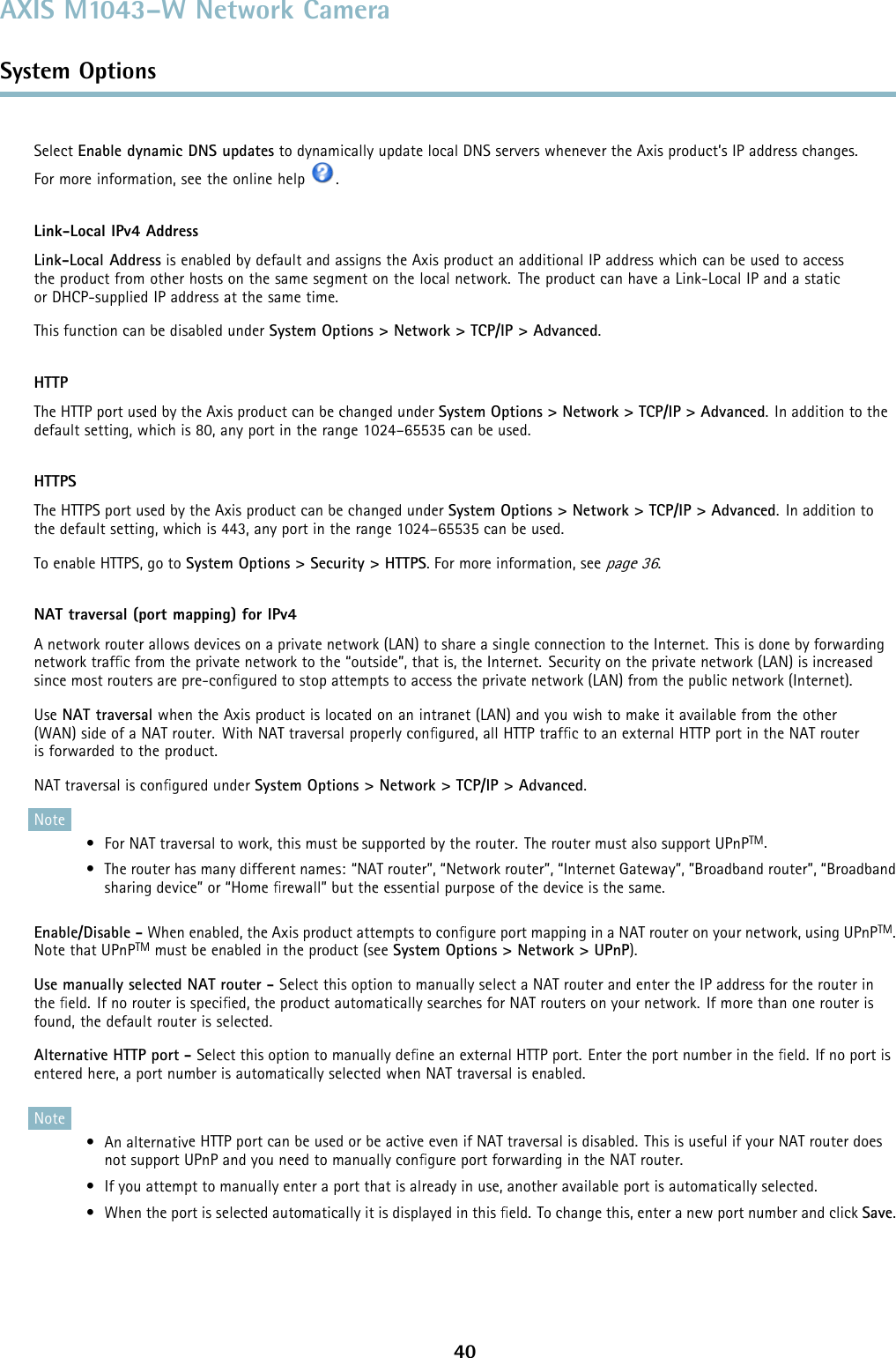 AXIS M1043–W Network CameraSystem OptionsSelect Enable dynamic DNS updates to dynamically update local DNS servers whenever the Axis product’s IP address changes.For more information, see the online help .Link-Local IPv4 AddressLink-Local Address is enabled by default and assigns the Axis product an additional IP address which can be used to accessthe product from other hosts on the same segment on the local network. The product can have a Link-Local IP and a staticor DHCP-supplied IP address at the same time.This function can be disabled under System Options &gt; Network &gt; TCP/IP &gt; Advanced.HTTPThe HTTP port used by the Axis product can be changed under System Options &gt; Network &gt; TCP/IP &gt; Advanced. In addition to thedefault setting, which is 80, any port in the range 1024–65535 can be used.HTTPSThe HTTPS port used by the Axis product can be changed under System Options &gt; Network &gt; TCP/IP &gt; Advanced. In addition tothe default setting, which is 443, any port in the range 1024–65535 can be used.To enable HTTPS, go to System Options &gt; Security &gt; HTTPS. For more information, seepage 36.NAT traversal (port mapping) for IPv4A network router allows devices on a private network (LAN) to share a single connection to the Internet. This is done by forwardingnetwork trafﬁc from the private network to the “outside”, that is, the Internet. Security on the private network (LAN) is increasedsince most routers are pre-conﬁgured to stop attempts to access the private network (LAN) from the public network (Internet).Use NAT traversal when the Axis product is located on an intranet (LAN) and you wish to make it available from the other(WAN) side of a NAT router. With NAT traversal properly conﬁgured, all HTTP trafﬁc to an external HTTP port in the NAT routerisforwardedtotheproduct.NAT traversal is conﬁgured under System Options &gt; Network &gt; TCP/IP &gt; Advanced.Note• For NAT traversal to work, this must be supported by the router. The router must also support UPnPTM.• The router has many different names: “NAT router”, “Network router”, “Internet Gateway”, ”Broadband router”, “Broadbandsharing device” or “Home ﬁrewall” but the essential purpose of the device is the same.Enable/Disable - When enabled, the Axis product attempts to conﬁgure port mapping in a NAT router on your network, using UPnPTM.Note that UPnPTM must be enabled in the product(seeSystem Options &gt; Network &gt; UPnP).Use manually selected NAT router-Select this option to manually select a NAT router and enter the IP address for the router inthe ﬁeld. If no router is speciﬁed, the product automatically searches for NAT routers on your network. If more than one router isfound, the default router is selected.Alternative HTTP port - Select this option to manually deﬁne an external HTTP port. Enter the port number in the ﬁeld. If no port isentered here, a port number is automatically selected when NAT traversal is enabled.Note•Analternative HTTP port can be used or be active even if NAT traversal is disabled. This is useful if your NAT router doesnot support UPnP and you need to manually conﬁgure port forwarding in the NAT router.• If you attempt to manually enter a port that is already in use, another available port is automatically selected.• When the port is selected automatically it is displayed in this ﬁeld. To change this, enter a new port number and click Save.40
