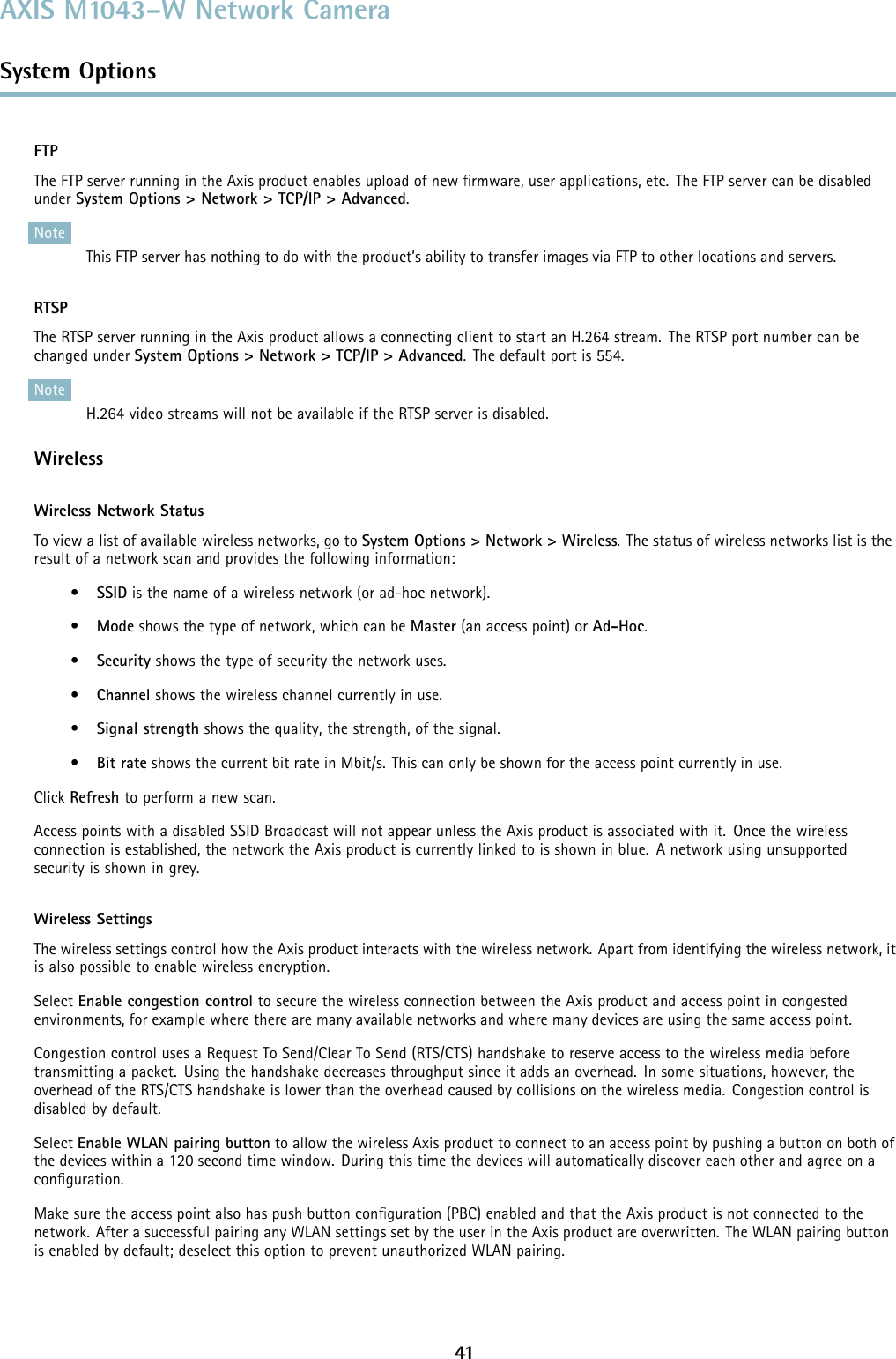 AXIS M1043–W Network CameraSystem OptionsFTPThe FTP server running in the Axis product enables upload of new ﬁrmware, user applications, etc. The FTP server can be disabledunder System Options &gt; Network &gt; TCP/IP &gt; Advanced.NoteThis FTP server has nothing to do with the product’s ability to transfer images via FTP to other locations and servers.RTSPThe RTSP server running in the Axis product allows a connecting client to start an H.264 stream. The RTSP port number can bechanged under System Options &gt; Network &gt; TCP/IP &gt; Advanced. The default port is 554.NoteH.264 video streams will not be available if the RTSP server is disabled.WirelessWireless Network StatusTo view a list of available wireless networks, go to System Options &gt; Network &gt; Wireless. The status of wireless networks list is theresult of a network scan and provides the following information:•SSID is the name of a wireless network (or ad-hoc network).•Mode shows the type of network, which can be Master (an access point) or Ad-Hoc.•Security shows the type of security the network uses.•Channel shows the wireless channel currently in use.•Signal strength shows the quality, the strength, of the signal.•Bit rate shows the current bit rate in Mbit/s. This can only be shown for the access point currently in use.Click Refresh to perform a new scan.Access points with a disabled SSID Broadcast will not appear unless the Axis product is associated with it. Once the wirelessconnection is established, the network the Axis product is currently linked to is shown in blue. A network using unsupportedsecurity is shown in grey.Wireless SettingsThe wireless settings control how the Axis product interacts with the wireless network. Apart from identifying the wireless network, itis also possible to enable wireless encryption.Select Enable congestion control to secure the wireless connection between the Axis product and access point in congestedenvironments, for example where there are many available networks and where many devices are using the same access point.Congestion control uses a Request To Send/Clear To Send (RTS/CTS) handshake to reserve access to the wireless media beforetransmitting a packet. Using the handshake decreases throughput since it adds an overhead. In some situations, however, theoverhead of the RTS/CTS handshake is lower than the overhead caused by collisions on the wireless media. Congestion control isdisabled by default.Select Enable WLAN pairing button to allow the wireless Axis product to connect to an access point by pushing a button on both ofthe devices within a 120 second time window. During this time the devices will automatically discover each other and agree on aconﬁguration.Make sure the access point also has push button conﬁguration (PBC) enabled and that the Axis product is not connected to thenetwork. After a successful pairing any WLAN settings set by the user in the Axis product are overwritten. The WLAN pairing buttonis enabled by default; deselect this option to prevent unauthorized WLAN pairing.41