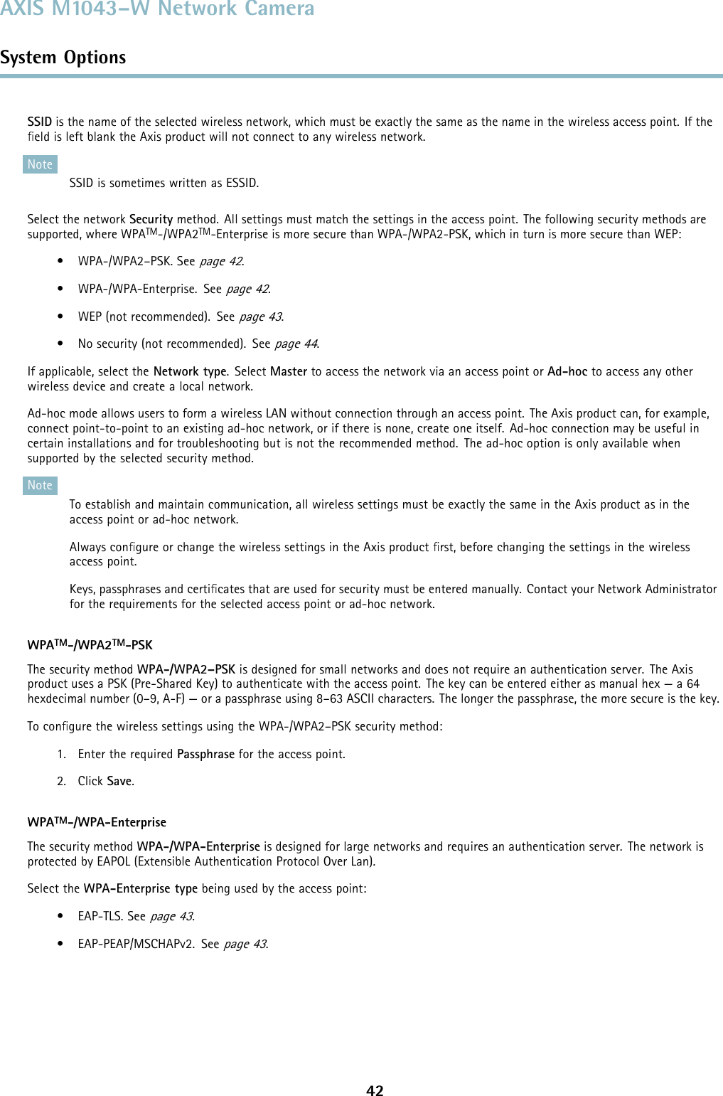 AXIS M1043–W Network CameraSystem OptionsSSID is the name of the selected wireless network, which must be exactly the same as the name in the wireless access point. If theﬁeld is left blank the Axis product will not connect to any wireless network.NoteSSID is sometimes written as ESSID.Select the network Security method. All settings must match the settings in the access point. The following security methods aresupported, where WPATM-/WPA2TM-Enterprise is more secure than WPA-/WPA2-PSK, which in turn is more secure than WEP:• WPA-/WPA2–PSK. Seepage 42.•WPA-/WPA-Enterprise.Seepage 42.• WEP (not recommended). Seepage 43.• No security (not recommended). Seepage 44.If applicable, select the Network type.SelectMaster to access the network via an access point or Ad-hoc to access any otherwireless device and create a local network.Ad-hoc mode allows users to form a wireless LAN without connection through an access point. The Axis product can, for example,connect point-to-point to an existing ad-hoc network, or if there is none, create one itself. Ad-hoc connection may be useful incertain installations and for troubleshooting but is not the recommended method. The ad-hoc option is only available whensupported by the selected security method.NoteTo establish and maintain communication, all wireless settings must be exactly the same in the Axis product as in theaccess point or ad-hoc network.Always conﬁgure or change the wireless settings in the Axis product ﬁrst, before changing the settings in the wirelessaccess point.Keys, passphrases and certiﬁcates that are used for security must be entered manually. Contact your Network Administratorfor the requirements for the selected access point or ad-hoc network.WPATM-/WPA2TM-PSKThe security method WPA-/WPA2–PSK is designed for small networks and does not require an authentication server. The Axisproduct uses a PSK (Pre-Shared Key) to authenticate with the access point. The key can be entered either as manual hex — a 64hexdecimal number (0–9, A-F) — or a passphrase using 8–63 ASCII characters. The longer the passphrase, the more secure is the key.To conﬁgure the wireless settings using the WPA-/WPA2–PSK security method:1. Enter the required Passphrase for the access point.2. Click Save.WPATM-/WPA-EnterpriseThe security method WPA-/WPA-Enterprise is designed for large networks and requires an authentication server. The network isprotected by EAPOL (Extensible Authentication Protocol Over Lan).Select the WPA-Enterprise type being used by the access point:• EAP-TLS. Seepage 43.• EAP-PEAP/MSCHAPv2. Seepage 43.42