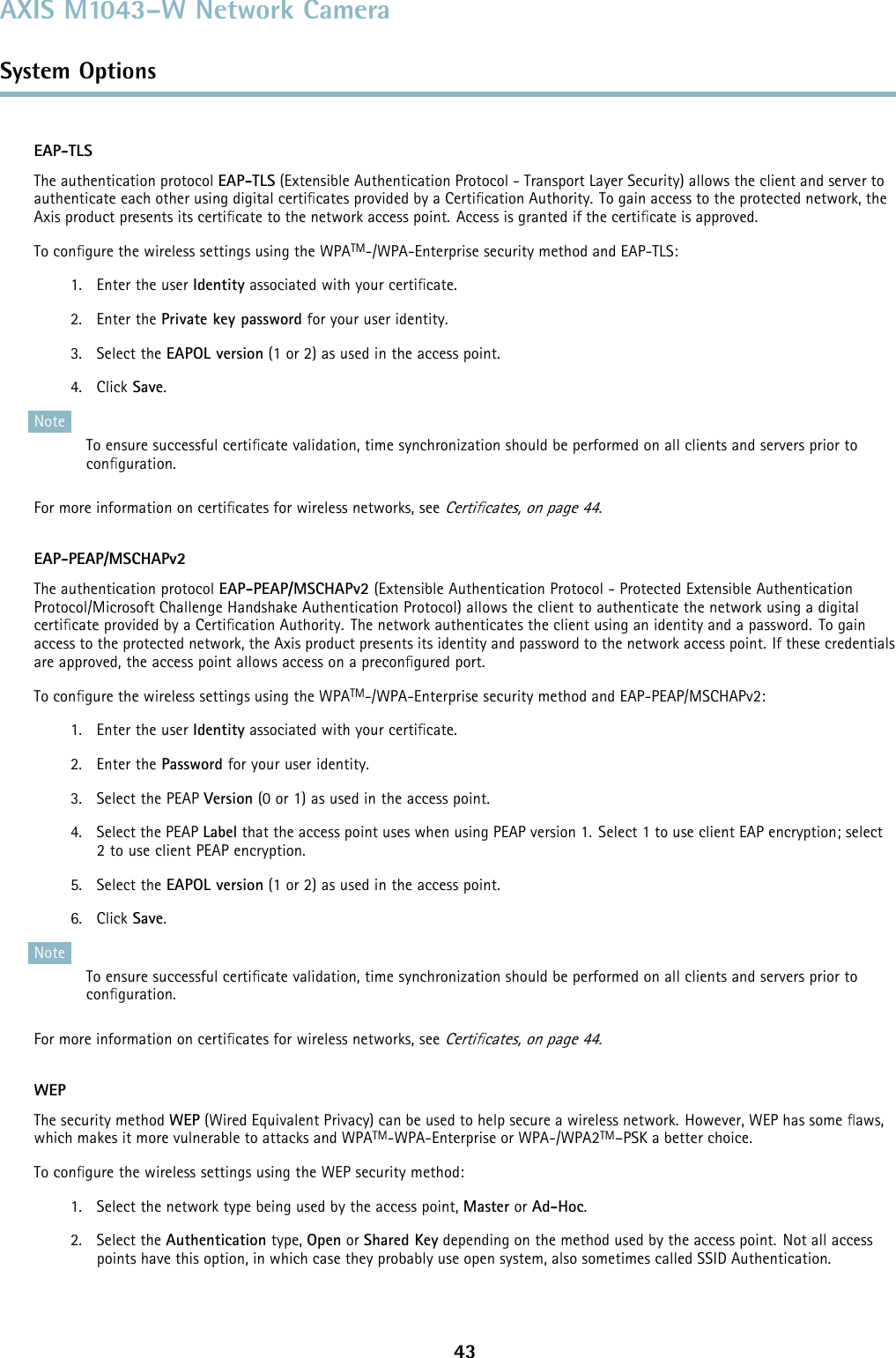 AXIS M1043–W Network CameraSystem OptionsEAP-TLSThe authentication protocol EAP-TLS (Extensible Authentication Protocol - Transport Layer Security) allows the client and server toauthenticate each other using digital certiﬁcates provided by a Certiﬁcation Authority. To gain access to the protected network, theAxis product presents its certiﬁcate to the network access point. Access is granted if the certiﬁcate is approved.To conﬁgure the wireless settings using the WPATM-/WPA-Enterprise security method and EAP-TLS:1. Enter the user Identity associated with your certiﬁcate.2. Enter the Private key password foryouruseridentity.3. Select the EAPOL version (1 or 2) as used in the access point.4. Click Save.NoteTo ensure successful certiﬁcate validation, time synchronization should be performed on all clients and servers prior toconﬁguration.For more information on certiﬁcates for wireless networks, seeCertiﬁcates, on page 44.EAP-PEAP/MSCHAPv2The authentication protocol EAP-PEAP/MSCHAPv2 (Extensible Authentication Protocol - Protected Extensible AuthenticationProtocol/Microsoft Challenge Handshake Authentication Protocol) allows the client to authenticate the network using a digitalcertiﬁcate provided by a Certiﬁcation Authority. The network authenticates the client using an identity and a password. To gainaccess to the protected network, the Axis product presents its identity and password to the network access point. If these credentialsare approved, the access point allows access on a preconﬁgured port.To conﬁgure the wireless settings using the WPATM-/WPA-Enterprise security method and EAP-PEAP/MSCHAPv2:1. Enter the user Identity associated with your certiﬁcate.2. Enter the Password foryouruseridentity.3. Select the PEAP Version (0 or 1) as used in the access point.4. Select the PEAP Label that the access point uses when using PEAP version 1. Select 1 to use client EAP encryption; select2 to use client PEAP encryption.5. Select the EAPOL version (1 or 2) as used in the access point.6. Click Save.NoteTo ensure successful certiﬁcate validation, time synchronization should be performed on all clients and servers prior toconﬁguration.For more information on certiﬁcates for wireless networks, seeCertiﬁcates, on page 44.WEPThe security method WEP (Wired Equivalent Privacy) can be used to help secure a wireless network. However, WEP has some ﬂaws,which makes it more vulnerable to attacks and WPATM-WPA-Enterprise or WPA-/WPA2TM–PSK a better choice.To conﬁgure the wireless settings using the WEP security method:1. Select the network type being used by the access point, Master or Ad-Hoc.2. Select the Authentication type, Open or Shared Key depending on the method used by the access point. Not all accesspoints have this option, in which case they probably use open system, also sometimes called SSID Authentication.43