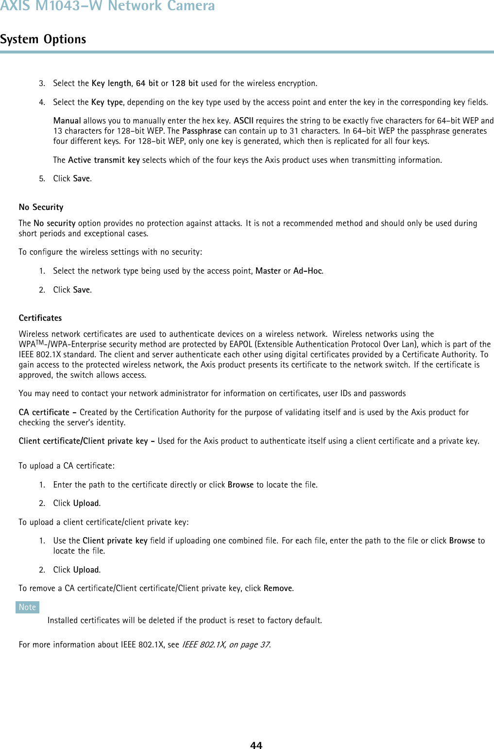 AXIS M1043–W Network CameraSystem Options3. Select the Key length,64 bit or 128 bit used for the wireless encryption.4. Select the Key type, depending on the key type used by the access point and enter the key in the corresponding key ﬁelds.Manual allows you to manually enter the hex key. ASCII requires the string to be exactly ﬁve characters for 64–bit WEP and13 characters for 128–bit WEP. The Passphrase can contain up to 31 characters. In 64–bit WEP the passphrase generatesfour different keys. For 128–bit WEP, only one key is generated, which then is replicated for all four keys.The Active transmit key selects which of the four keys the Axis product uses when transmitting information.5. Click Save.No SecurityThe No security option provides no protection against attacks. It is not a recommended method and should only be used duringshort periods and exceptional cases.To conﬁgure the wireless settings with no security:1. Select the network type being used by the access point, Master or Ad-Hoc.2. Click Save.CertiﬁcatesWireless network certiﬁcates are used to authenticate devices on a wireless network. Wireless networks using theWPATM-/WPA-Enterprise security method are protected by EAPOL (Extensible Authentication Protocol Over Lan), which is part of theIEEE 802.1X standard. The client and server authenticate each other using digital certiﬁcates provided by a Certiﬁcate Authority. Togain access to the protected wireless network, the Axis product presents its certiﬁcate to the network switch. If the certiﬁcate isapproved, the switch allows access.You may need to contact your network administrator for information on certiﬁcates, user IDs and passwordsCA certiﬁcate - Created by the Certiﬁcation Authority for the purpose of validating itself and is used by the Axis product forchecking the server’s identity.Client certiﬁcate/Client private key - Used for the Axis product to authenticate itself using a client certiﬁcate and a private key.To upload a CA certiﬁcate:1. Enter the path to the certiﬁcate directly or click Browse to locate the ﬁle.2. Click Upload.To upload a client certiﬁcate/client private key:1. Use the Client private key ﬁeld if uploading one combined ﬁle. For each ﬁle, enter the path to the ﬁle or click Browse tolocate the ﬁle.2. Click Upload.To remove a CA certiﬁcate/Client certiﬁcate/Client private key, click Remove.NoteInstalled certiﬁcates will be deleted if the product is reset to factory default.For more information about IEEE 802.1X, seeIEEE 802.1X, on page 37.44